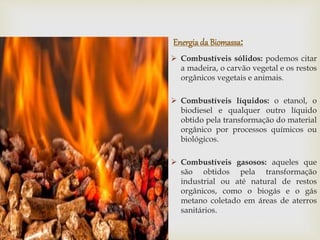 Energiada Biomassa:
 Combustíveis sólidos: podemos citar
a madeira, o carvão vegetal e os restos
orgânicos vegetais e animais.
 Combustíveis líquidos: o etanol, o
biodiesel e qualquer outro líquido
obtido pela transformação do material
orgânico por processos químicos ou
biológicos.
 Combustíveis gasosos: aqueles que
são obtidos pela transformação
industrial ou até natural de restos
orgânicos, como o biogás e o gás
metano coletado em áreas de aterros
sanitários.
 