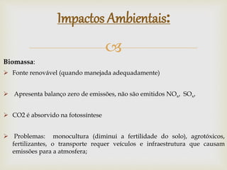 
Impactos Ambientais:
Biomassa:
 Fonte renovável (quando manejada adequadamente)
 Apresenta balanço zero de emissões, não são emitidos NOx, SOx,
 CO2 é absorvido na fotossíntese
 Problemas: monocultura (diminui a fertilidade do solo), agrotóxicos,
fertilizantes, o transporte requer veículos e infraestrutura que causam
emissões para a atmosfera;
 