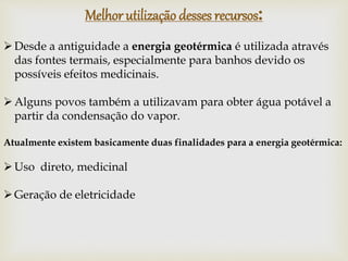 Desde a antiguidade a energia geotérmica é utilizada através
das fontes termais, especialmente para banhos devido os
possíveis efeitos medicinais.
Alguns povos também a utilizavam para obter água potável a
partir da condensação do vapor.
Atualmente existem basicamente duas finalidades para a energia geotérmica:
Uso direto, medicinal
Geração de eletricidade
Melhor utilização desses recursos:
 
