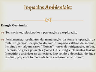 
Impactos Ambientais:
Energia Geotérmica
 Temporários, relacionados a perfuração e a exploração,
 Permanentes, resultantes da manutenção da fonte e operação da
fonte de geração: ocupação do solo e impacto estético da mesma,
incluindo em alguns casos “Plumas”, torres de refrigeração, ruídos,
liberação de gases poluentes (como H2S e CO2) e elementos tóxicos
(mercúrio e arsênico) na atmosfera, lixo sólido e deposição de água
residual, pequenos tremores de terra e rebaixamento do solo;
 