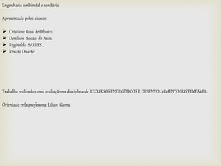 Engenharia ambiental e sanitária
Apresentado pelos alunos:
 Cristiane Rosa de Oliveira.
 Denílson Souza de Assis.
 Reginaldo SALLES .
 Renato Duarte.
Trabalho realizado como avaliação na disciplina de RECURSOS ENERGÉTICOS E DESENVOLVIMENTO SUSTENTÁVEL.
Orientado pela professora: Lilian Gama.
 