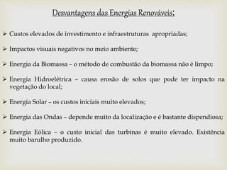 Desvantagens das Energias Renováveis:
 Custos elevados de investimento e infraestruturas apropriadas;
 Impactos visuais negativos no meio ambiente;
 Energia da Biomassa – o método de combustão da biomassa não é limpo;
 Energia Hidroelétrica – causa erosão de solos que pode ter impacto na
vegetação do local;
 Energia Solar – os custos iniciais muito elevados;
 Energia das Ondas – depende muito da localização e é bastante dispendiosa;
 Energia Eólica – o custo inicial das turbinas é muito elevado. Existência
muito barulho produzido.
 