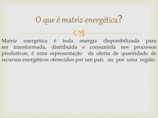 
Matriz energética é toda energia disponibilizada para
ser transformada, distribuída e consumida nos processos
produtivos, é uma representação da oferta de quantidade de
recursos energéticos oferecidos por um país ou por uma região.
O que é matriz energética?
 