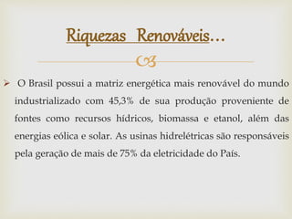 
 O Brasil possui a matriz energética mais renovável do mundo
industrializado com 45,3% de sua produção proveniente de
fontes como recursos hídricos, biomassa e etanol, além das
energias eólica e solar. As usinas hidrelétricas são responsáveis
pela geração de mais de 75% da eletricidade do País.
Riquezas Renováveis...
 