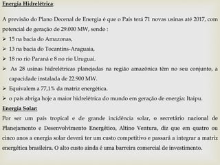 Energia Hidrelétrica:
A previsão do Plano Decenal de Energia é que o País terá 71 novas usinas até 2017, com
potencial de geração de 29.000 MW, sendo :
 15 na bacia do Amazonas,
 13 na bacia do Tocantins-Araguaia,
 18 no rio Paraná e 8 no rio Uruguai.
 As 28 usinas hidrelétricas planejadas na região amazônica têm no seu conjunto, a
capacidade instalada de 22.900 MW.
 Equivalem a 77,1% da matriz energética.
 o país abriga hoje a maior hidrelétrica do mundo em geração de energia: Itaipu.
Energia Solar:
Por ser um país tropical e de grande incidência solar, o secretário nacional de
Planejamento e Desenvolvimento Energético, Altino Ventura, diz que em quatro ou
cinco anos a energia solar deverá ter um custo competitivo e passará a integrar a matriz
energética brasileira. O alto custo ainda é uma barreira comercial de investimento.
 