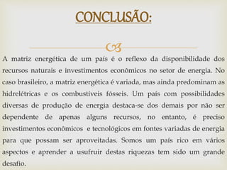 
A matriz energética de um país é o reflexo da disponibilidade dos
recursos naturais e investimentos econômicos no setor de energia. No
caso brasileiro, a matriz energética é variada, mas ainda predominam as
hidrelétricas e os combustíveis fósseis. Um país com possibilidades
diversas de produção de energia destaca-se dos demais por não ser
dependente de apenas alguns recursos, no entanto, é preciso
investimentos econômicos e tecnológicos em fontes variadas de energia
para que possam ser aproveitadas. Somos um país rico em vários
aspectos e aprender a usufruir destas riquezas tem sido um grande
desafio.
CONCLUSÃO:
 