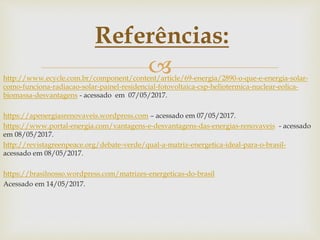 http://www.ecycle.com.br/component/content/article/69-energia/2890-o-que-e-energia-solar-
como-funciona-radiacao-solar-painel-residencial-fotovoltaica-csp-heliotermica-nuclear-eolica-
biomassa-desvantagens - acessado em 07/05/2017.
https://apenergiasrenovaveis.wordpress.com – acessado em 07/05/2017.
https://www.portal-energia.com/vantagens-e-desvantagens-das-energias-renovaveis - acessado
em 08/05/2017.
http://revistagreenpeace.org/debate-verde/qual-a-matriz-energetica-ideal-para-o-brasil-
acessado em 08/05/2017.
https://brasilnosso.wordpress.com/matrizes-energeticas-do-brasil
Acessado em 14/05/2017.
Referências:
 
