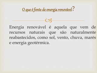 
Energia renovável é aquela que vem de
recursos naturais que são naturalmente
reabastecidos, como sol, vento, chuva, marés
e energia geotérmica.
O que é fonte de energiarenovável?
 