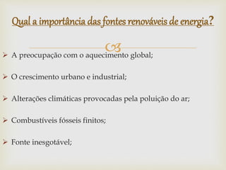  A preocupação com o aquecimento global;
 O crescimento urbano e industrial;
 Alterações climáticas provocadas pela poluição do ar;
 Combustíveis fósseis finitos;
 Fonte inesgotável;
Qual a importância das fontes renováveis de energia?
 