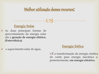 
Melhor utilização desses recursos:
Energia Solar
 As duas principais formas de
aproveitamento da energia solar
são a geração de energia elétrica.
(Fotovoltaica)
 o aquecimento solar de água.
Energia Eólica
É a transformação da energia cinética
do vento para energia mecânica e,
posteriormente, em energia eléctrica.
 