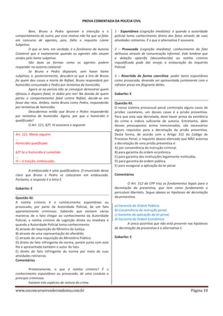 PROVA COMENTADA DA POLÍCIA CIVIL
Bem, Bruno e Pedro ignoram a intenção e o
comportamento do outro, por esse motivo não há que se falar
em concurso de agentes, pois, falta o requisito Liame
Subjetivo.
O que se tem, em verdade, é o fenômeno da Autoria
Colateral que é exatamente quando os agentes não atuam
unidos pelo liame subjetivo.
São duas as formas como os agentes podem
responder na autoria colateral:
Se Bruno e Pedro disparam, sem haver liame
subjetivo, e, posteriormente, descobre-se que a tiro de Bruno
foi quem deu causa a morte de Rafael, Bruno responderá por
homicídio consumado e Pedro por tentativa de homicídio.
Agora se na perícia não se conseguir demostrar quem
efetuou o disparo fatal, in dubio pro reo! Na dúvida de quem
partiu o comportamento fatal contra Rafael, decide-se em
favor dos réus. Ambos, tanto Bruno como Pedro, responderão
por tentativa de homicídio.
Descobrimos então que Bruno e Pedro responderão
por tentativa de homicídio. Agora, por que o homicídio é
qualificado?
O Art. 121, §2º, IV assevera o seguinte:
Art. 121. Matar alguém:
...
Homicídio qualificado
§2º Se o homicídio é cometido:
...
IV – à traição, emboscada...

1 - Espontânea (cognição imediata): é quando a autoridade
policial toma conhecimento direto dos fatos através de suas
atividades rotineiras. É o que a alternativa E assevera.
2 – Provocada (cognição imediata): conhecimento do fato
delituoso através de comunicação informal. Vale lembrar que
a delação apócrifa (desconhecida) ou notitia criminis
inqualificada pode dar ensejo a instauração do Inquérito
Policial.
3 – Revertida de forma coercitiva: poder tanto espontânea
como provocada, devendo ser apresentada juntamente com o
infrator preso em flagrante delito.
Gabarito: E
Questão 43.
O nosso sistema processual penal contempla alguns casos de
prisões cautelares, um desses casos é a prisão preventiva.
Para que esta seja decretada, deve haver prova da existência
do crime e indício suficiente de autoria. Entretanto, além
desses pressupostos acima mencionados, são necessários
alguns requisitos para a decretação da prisão preventiva.
Desta forma, de acordo com o Artigo 312 do Código de
Processo Penal, o requisito abaixo elencado que NÃO autoriza
a decretação de uma prisão preventiva é:
A) por conveniência da instrução criminal.
B) para garantia da ordem econômica.
C) para garantia das instituições legalmente instituídas.
D) para garantia da ordem pública.
E) para assegurar a aplicação da lei penal.

A emboscada é uma qualificadora. O enunciado deixa
claro que Bruno e Pedro se colocaram em emboscada.
Portanto, a resposta é a letra E.

Comentários

Gabarito: E

O Art. 312 do CPP traz os fundamentos legais para a
decretação da preventiva, que tem como fundamento o
periculum libertatis. Segue abaixo as hipóteses de decretação
da preventiva.

Questão 42.
A notitia criminis é o conhecimento espontâneo ou
provocado, por parte da Autoridade Policial, de um fato
aparentemente criminoso. Sabendo que existem várias
maneiras de o fato chegar ao conhecimento da Autoridade
Policial, a notitia criminis de cognição direta ou imediata é
quando a Autoridade Policial toma conhecimento:
A) através de requisição do Ministro da Justiça.
B) através de uma representação do ofendido.
C) através de uma requisição do Ministério Público.
D) direto do fato infringente da norma, porém junto com este
lhe é apresentado também o autor do fato.
E) direto do fato infringente da norma por meio de suas
atividades rotineiras.
Comentários

a) Garantia da Ordem Pública;
B) Conveniência da instrução penal;
c) Garantia da aplicação da lei penal;
d) Garantia da Ordem Econômica.
A única assertiva que não está presente nas hipóteses
de decretação da preventiva é a alternativa C.
Gabarito: C

Primeiramente, o que é notitia criminis? É o
conhecimento espontâneo ou provocado, de uma conduta a
principio criminosa.
Existem três espécies de noticia do crime.

www.osconcurseirosderondonia.com.br

Página 10

 