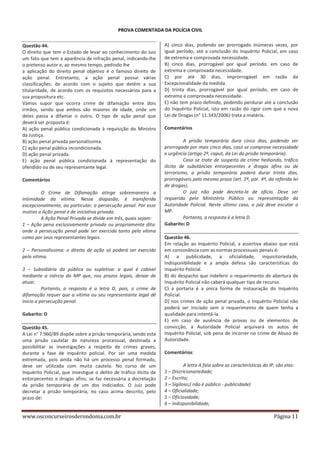 PROVA COMENTADA DA POLÍCIA CIVIL
Questão 44.
O direito que tem o Estado de levar ao conhecimento do Juiz
um fato que tem a aparência de infração penal, indicando-lhe
o pretenso autor e, ao mesmo tempo, pedindo lhe
a aplicação do direito penal objetivo é o famoso direito de
ação penal. Entretanto, a ação penal possui várias
classificações: de acordo com o sujeito que detém a sua
titularidade, de acordo com os requisitos necessários para a
sua propositura etc.
Vamos supor que ocorra crime de difamação entre dois
irmãos, sendo que ambos são maiores de idade, onde um
deles passa a difamar o outro. O tipo de ação penal que
deverá ser proposta é:
A) ação penal pública condicionada à requisição do Ministro
da Justiça.
B) ação penal privada personalíssima.
C) ação penal pública incondicionada.
D) ação penal privada.
E) ação penal pública condicionada à representação do
ofendido ou de seu representante legal.
Comentários
O Crime de Difamação atinge sobremaneira a
intimidade da vítima. Nesse diapasão, é transferida
excepcionalmente, ao particular, a persecução penal. Por esse
motivo a Ação penal é de iniciativa privada.
A Ação Penal Privada se divide em três, quais sejam:
1 – Ação pena exclusivamente privada ou propriamente dita:
onde a persecução penal pode ser exercida tanto pela vítima
como por seus representantes legais.
2 – Personalíssima: o direito de ação só poderá ser exercido
pela vítima.
3 – Subsidiária da pública ou supletiva: a qual é cabível
mediante a inércia do MP que, nos prazos legais, deixar de
atuar.
Portanto, a resposta é a letra D, pois, o crime de
difamação requer que a vítima ou seu representante legal dê
inicio a persecução penal.
Gabarito: D
Questão 45.
A Lei n° 7.960/89 dispõe sobre a prisão temporária, sendo esta
uma prisão cautelar de natureza processual, destinada a
possibilitar as investigações a respeito de crimes graves,
durante a fase de inquérito policial. Por ser uma medida
extremada, pois ainda não há um processo penal formado,
deve ser utilizada com muita cautela. No curso de um
Inquérito Policial, que investigue o delito de tráfico ilícito de
entorpecentes e drogas afins, se faz necessária a decretação
da prisão temporária de um dos indiciados. O Juiz pode
decretar a prisão temporária, no caso acima descrito, pelo
prazo de:

www.osconcurseirosderondonia.com.br

A) cinco dias, podendo ser prorrogado inúmeras vezes, por
igual período, até a conclusão do Inquérito Policial, em caso
de extrema e comprovada necessidade.
B) cinco dias, prorrogável por igual período, em caso de
extrema e comprovada necessidade.
C) por até 30 dias, improrrogável em razão da
Excepcionalidade da medida.
D) trinta dias, prorrogável por igual período, em caso de
extrema e comprovada necessidade.
E) não tem prazo definido, podendo perdurar até a conclusão
do Inquérito Policial, isto em razão do rigor com que a nova
Lei de Drogas (n° 11.343/2006) trata a matéria.
Comentários
A prisão temporária dura cinco dias, podendo ser
prorrogada por mais cinco dias, caso se comprove necessidade
e urgência (artigo 2º, caput, da Lei da prisão temporária).
Caso se trate de suspeito de crime hediondo, tráfico
ilícito de substâncias entorpecentes e drogas afins ou de
terrorismo, a prisão temporária poderá durar trinta dias,
prorrogáveis pelo mesmo prazo (art. 2º, par. 4º, da referida lei
de drogas).
O juiz não pode decreta-la de oficio. Deve ser
requerida pelo Ministério Público ou representação da
Autoridade Policial. Neste último caso, o juíz deve escutar o
MP.
Portanto, a resposta é a letra D.
Gabarito: D
Questão 46.
Em relação ao Inquérito Policial, a assertiva abaixo que está
em consonância com as normas processuais penais é:
A) a publicidade, a oficialidade, inquisitoriedade,
Indisponibilidade e a ampla defesa são características do
Inquérito Policial.
B) do despacho que indeferir o requerimento de abertura de
Inquérito Policial não caberá qualquer tipo de recurso.
C) a portaria é a única forma de instauração do Inquérito
Policial.
D) nos crimes de ação penal privada, o Inquérito Policial não
poderá ser iniciado sem o requerimento de quem tenha a
qualidade para intentá-la.
E) em caso de ausência de provas ou de elementos de
convicção, a Autoridade Policial arquivará os autos de
Inquérito Policial, sob pena de incorrer no crime de Abuso de
Autoridade.
Comentários:
A letra A fala sobre as características do IP, são elas:
1 – Discricionariedade;
2 – Escrito;
3 – Sigiloso;( não é público - publicidade)
4 – Oficialidade;
5 – Oficiosidade;
6 – Indisponibilidade;

Página 11

 