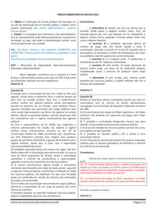 PROVA COMENTADA DA POLÍCIA CIVIL
4 - Objeto: é a alteração do mundo jurídico. Por exemplo, em
um ato de exoneração de um servidor público, o objeto será a
própria exoneração (ver mérito administrativo = binômio
motivo-objeto).
5 - Forma: é a roupagem que exterioriza o ato administrativo.
Se a lei expressamente exigir determinada forma, essa forma é
vinculada, ou seja, não pode a Administração utilizar outro
meio de exteriorizar sua vontade.
Obs.: Por favor, senhores, não confundir ELEMENTOS com
ATRIBUTOS! A banca gosta de confundir os candidatos neste
ponto.
São Atributos (qualidades dos ato administrativos):
PATI = Presunção de legitimidade, Auto-executoriedade,
Tipicidade e Imperatividade.
Nesse diapasão, concluímos que a resposta é a letra
B, pois, o administrador praticou ato que a lei não trazia como
sua atribuição, havendo vício de competência.
Gabarito: B
Questão 49.
O Estado, para a consecução de seus fins, utiliza-se dos seus
agentes, sendo estes o elemento físico e volitivo através do
qual atua no mundo jurídico. Para isso, o ordenamento
jurídico confere aos agentes públicos certas prerrogativas
quando no exercício de sua função, como também elenca
algumas restrições aos exercentes dos cargos públicos, bem
como prevê rigorosamente sua forma de ingresso no serviço
público. Dentre as assertivas abaixo, assinale aquela que está
em consonância com o regime constitucional dos agentes
públicos.
A) Com a superveniência da EC 19/98, que implantou a
reforma administrativa do Estado, foi abolido o regime
jurídico único, anteriormente previsto no Art. 39 da
Constituição Federal de 1988, permitindo que, atualmente,
um ente federativo contrate para integrar seus quadros,
grupos de servidores estatutários e grupos de servidores sob o
regime celetista, desde que, é claro, seja a organização
funcional estabelecida em lei.
B) Candidato aprovado dentro do número de vagas, não tem
direito adquirido à contratação pela administração, eis que se
trata de mera expectativa de direito, sendo a contratação
submetida a critérios de conveniência e oportunidade,
segundo a máxima da supremacia do interesse público.
C) A norma constitucional vigente proíbe o tratamento
normativo discriminatório em razão da idade, porém, segundo
o Supremo Tribunal Federal, é permitida a limitação de idade
em concurso público, nas hipóteses em que essa limitação
puder ser justificada em virtude da natureza das atribuições
do cargo a ser preenchido.
D) Em matéria de acumulação remunerada de cargos públicos,
admite-se a acumulação de um cargo de policial com outro
técnico ou científico.
E) Servidor celetista, se admitido mediante concurso público,
adquire estabilidade após três anos de exercício.

www.osconcurseirosderondonia.com.br

Comentários:
A Alternativa A comete um erro ao afirma que a
Emenda 19/98 aboliu o Regime Jurídico Único. Pois, tal
emenda apenas fez com que deixasse de ser obrigatório o
Regime Jurídico Único, podendo o Estado adotar tanto este
como o Regime Celetista.
A assertiva B o candidato aprovado dentro do
número de vagas não tem direito líquido e certo à
contratação. Contudo, a Súmula nº 15 do STF assevera que o
desrespeito, na nomeação, à ordem de classificação, faz surgir
ao candidato o direito subjetivo de serem nomeados.
A assertiva C é a resposta certa. É exatamente o
entendimento do STF. Dispensa comentários.
A assertiva D está errada. O mister funcional do
policial militar exige, por força de lei, dedicação integral,
inviabilizando assim o exercício de qualquer outro cargo
público.
A alternativa E está errada, pois, mesmo sendo
admitido por concurso público, o regime celetista não traz a
benesse da estabilidade.
Gabarito: C
Questão 50.
Analise as assertivas abaixo, assinalando aquela que está em
consonância com as normas de direito administrativo
consagrada na Constituição da República Federativa do Brasil
de 1988.
A) Os vencimentos dos cargos do Poder Legislativo e do Poder
Judiciário não poderão ser superiores aos pagos pelo Poder
Executivo
B) É proibida a contratação temporária mesmo que para
atender a necessidade excepcional de interesse público.
C) O prazo de validade do concurso público será de dois anos,
prorrogável por igual período.
D) É proibido ao servidor público civil o direito à livre
associação sindical.
E) A lei não precisa reservar percentual dos cargos e empregos
públicos para as pessoas portadoras de deficiência e definirá
os critérios de sua admissão.
Comentários:
Questão que requer apenas o conhecimento do texto da lei
da CF.
Art. 37. A administração pública direta e indireta de qualquer dos
Poderes da União, dos Estados, do Distrito Federal e dos Municípios
obedecerá aos princípios de legalidade, impessoalidade, moralidade,
publicidade e eficiência e, também, ao seguinte:
...
XII - os vencimentos dos cargos do Poder Legislativo e do Poder
Judiciário não poderão ser superiores aos pagos pelo Poder Executivo;
...
Portanto, a resposta é a letra A.
Gabarito: A

Página 13

 