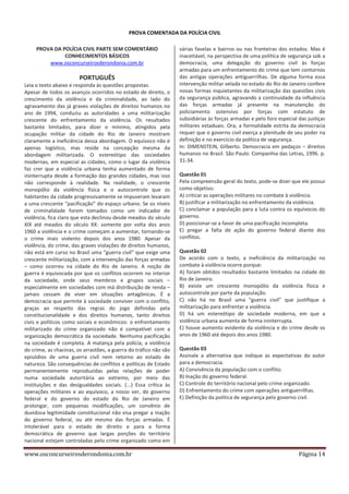 PROVA COMENTADA DA POLÍCIA CIVIL
PROVA DA POLÍCIA CIVIL PARTE SEM COMENTÁRIO
CONHECIMENTOS BÁSICOS
www.osconcurseirosderondonia.com.br

PORTUGUÊS
Leia o texto abaixo e responda às questões propostas.
Apesar de todos os avanços ocorridos no estado de direito, o
crescimento da violência e da criminalidade, ao lado do
agravamento das já graves violações de direitos humanos no
ano de 1994, conduziu as autoridades a uma militarização
crescente do enfrentamento da violência. Os resultados
bastante limitados, para dizer o mínimo, atingidos pela
ocupação militar da cidade do Rio de Janeiro mostram
claramente a ineficiência dessa abordagem. O equívoco não é
apenas logístico, mas reside na concepção mesma da
abordagem militarizada. O estereótipo das sociedades
modernas, em especial as cidades, como o lugar da violência
faz crer que a violência urbana tenha aumentado de forma
ininterrupta desde a formação das grandes cidades, mas isso
não corresponde à realidade. Na realidade, o crescente
monopólio da violência física e o autocontrole que os
habitantes da cidade progressivamente se impuseram levaram
a uma crescente “pacificação” do espaço urbano. Se os níveis
de criminalidade forem tomados como um indicador de
violência, fica claro que esta declinou desde meados do século
XIX até meados do século XX: somente por volta dos anos
1960 a violência e o crime começam a aumentar, tornando-se
o crime mais violento depois dos anos 1980. Apesar da
violência, do crime, das graves violações de direitos humanos,
não está em curso no Brasil uma “guerra civil” que exige uma
crescente militarização, com a intervenção das forças armadas
– como ocorreu na cidade do Rio de Janeiro. A noção de
guerra é equivocada por que os conflitos ocorrem no interior
da sociedade, onde seus membros e grupos sociais –
especialmente em sociedades com má distribuição de renda –
jamais cessam de viver em situações antagônicas. É a
democracia que permite à sociedade conviver com o conflito,
graças ao respeito das regras do jogo definidas pela
constitucionalidade e dos direitos humanos, tanto direitos
civis e políticos como sociais e econômicos: o enfrentamento
militarizado do crime organizado não é compatível com a
organização democrática da sociedade. Nenhuma pacificação
na sociedade é completa. A matança pela polícia, a violência
do crime, as chacinas, os arrastões, a guerra do tráfico não são
episódios de uma guerra civil nem retorno ao estado de
natureza. São consequências de conflitos e políticas de Estado
permanentemente reproduzidas pelas relações de poder
numa sociedade autoritária ao extremo, por meio das
instituições e das desigualdades sociais. (...) Essa crítica às
operações militares e ao equívoco, a nosso ver, do governo
federal e do governo do estado do Rio de Janeiro em
prolongar, com pequenas modificações, um convênio de
duvidosa legitimidade constitucional não visa pregar a inação
do governo federal, ou até mesmo das forças armadas. É
intolerável para o estado de direito e para a forma
democrática de governo que largas porções do território
nacional estejam controladas pelo crime organizado como em

www.osconcurseirosderondonia.com.br

várias favelas e bairros ou nas fronteiras dos estados. Mas é
inaceitável, na perspectiva de uma política de segurança sob a
democracia, uma delegação do governo civil às forças
armadas para um enfrentamento do crime que tem contornos
das antigas operações antiguerrilhas. De alguma forma essa
intervenção militar velada no estado do Rio de Janeiro confere
novas formas inquietantes da militarização das questões civis
da segurança pública, agravando a continuidade da influência
das forças armadas já presente na manutenção do
policiamento ostensivo por forças com estatuto de
subsidiárias às forças armadas e pelo foro especial das justiças
militares estaduais. Ora, a formalidade estrita da democracia
requer que o governo civil exerça a plenitude de seu poder na
definição e no exercício da política de segurança.
In: DIMENSTEIN, Gilberto. Democracia em pedaços – direitos
humanos no Brasil. São Paulo: Companhia das Letras, 1996. p.
31-34.
Questão 01
Pela compreensão geral do texto, pode-se dizer que ele possui
como objetivo:
A) criticar as operações militares no combate à violência.
B) justificar a militarização no enfrentamento da violência.
C) conclamar a população para a luta contra os equívocos do
governo.
D) posicionar-se a favor de uma pacificação incompleta.
E) pregar a falta de ação do governo federal diante dos
conflitos.
Questão 02
De acordo com o texto, a ineficiência da militarização no
combate à violência ocorre porque:
A) foram obtidos resultados bastante limitados na cidade do
Rio de Janeiro.
B) existe um crescente monopólio da violência física e
autocontrole por parte da população.
C) não há no Brasil uma “guerra civil” que justifique a
militarização para enfrentar a violência.
D) há um estereótipo de sociedade moderna, em que a
violência urbana aumenta de forma ininterrupta.
E) houve aumento evidente da violência e do crime desde os
anos de 1960 até depois dos anos 1980.
Questão 03
Assinale a alternativa que indique as expectativas do autor
para a democracia.
A) Convivência da população com o conflito.
B) Inação do governo federal.
C) Controle do território nacional pelo crime organizado.
D) Enfrentamento do crime com operações antiguerrilhas.
E) Definição da política de segurança pelo governo civil.

Página 14

 