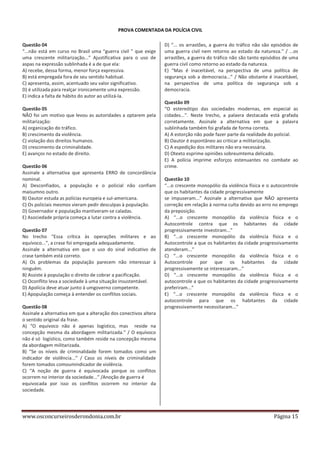 PROVA COMENTADA DA POLÍCIA CIVIL
Questão 04
“...não está em curso no Brasil uma “guerra civil ” que exige
uma crescente militarização...” Ajustificativa para o uso de
aspas na expressão sublinhada é a de que ela:
A) recebe, dessa forma, menor força expressiva.
B) está empregada fora de seu sentido habitual.
C) apresenta, assim, acentuado seu valor significativo.
D) é utilizada para realçar ironicamente uma expressão.
E) indica a falta de hábito do autor ao utilizá-la.
Questão 05
NÃO foi um motivo que levou as autoridades a optarem pela
militarização:
A) organização do tráfico.
B) crescimento da violência.
C) violação dos direitos humanos.
D) crescimento da criminalidade.
E) avanços no estado de direito.
Questão 06
Assinale a alternativa que apresenta ERRO de concordância
nominal.
A) Desconfiados, a população e o policial não confiam
maisumno outro.
B) Oautor estuda as polícias europeia e sul-americana.
C) Os policiais mesmos vieram pedir desculpas à população.
D) Governador e população mantiveram-se caladas.
E) Asociedade própria começa a lutar contra a violência.
Questão 07
No trecho “Essa crítica às operações militares e ao
equívoco...”, a crase foi empregada adequadamente.
Assinale a alternativa em que o uso do sinal indicativo de
crase também está correto.
A) Os problemas da população parecem não interessar à
ninguém.
B) Assiste à população o direito de cobrar a pacificação.
C) Oconflito leva a sociedade à uma situação insustentável.
D) Apolícia deve atuar junto à umgoverno competente.
E) Apopulação começa à entender os conflitos sociais.
Questão 08
Assinale a alternativa em que a alteração dos conectivos altera
o sentido original da frase.
A) “O equívoco não é apenas logístico, mas reside na
concepção mesma da abordagem militarizada.” / O equívoco
não é só logístico, como também reside na concepção mesma
da abordagem militarizada.
B) “Se os níveis de criminalidade forem tomados como um
indicador de violência...” / Caso os níveis de criminalidade
forem tomados comoumindicador de violência.
C) “A noção de guerra é equivocada porque os conflitos
ocorrem no interior da sociedade...” /Anoção de guerra é
equivocada por isso os conflitos ocorrem no interior da
sociedade.

www.osconcurseirosderondonia.com.br

D) “... os arrastões, a guerra do tráfico não são episódios de
uma guerra civil nem retorno ao estado da natureza.” / ...os
arrastões, a guerra do tráfico não são tanto episódios de uma
guerra civil como retorno ao estado da natureza.
E) “Mas é inaceitável, na perspectiva de uma política de
segurança sob a democracia...” / Não obstante é inaceitável,
na perspectiva de uma política de segurança sob a
democracia.
Questão 09
“O estereótipo das sociedades modernas, em especial as
cidades...”. Neste trecho, a palavra destacada está grafada
corretamente. Assinale a alternativa em que a palavra
sublinhada também foi grafada de forma correta.
A) A estorção não pode fazer parte da realidade do policial.
B) Oautor é espontâneo ao criticar a militarização.
C) A espedição dos militares não era necessária.
D) Otexto esprime opiniões sobreumtema delicado.
E) A polícia imprime esforços estenuantes no combate ao
crime.
Questão 10
“...o crescente monopólio da violência física e o autocontrole
que os habitantes da cidade progressivamente
se impuseram...” Assinale a alternativa que NÃO apresenta
correção em relação à norma culta devido ao erro no emprego
da preposição.
A) “...o crescente monopólio da violência física e o
Autocontrole contra que os habitantes da cidade
progressivamente investiram...”
B) “...o crescente monopólio da violência física e o
Autocontrole a que os habitantes da cidade progressivamente
atenderam...”
C) “...o crescente monopólio da violência física e o
Autocontrole por que os habitantes da cidade
progressivamente se interessaram...”
D) “...o crescente monopólio da violência física e o
autocontrole a que os habitantes da cidade progressivamente
preferiram...”
E) “...o crescente monopólio da violência física e o
autocontrole para que os habitantes da cidade
progressivamente necessitaram...”

Página 15

 