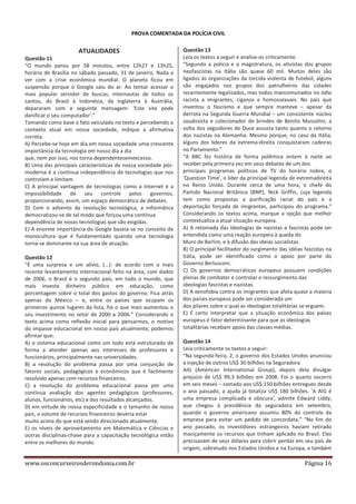PROVA COMENTADA DA POLÍCIA CIVIL

ATUALIDADES
Questão 11
“O mundo parou por 58 minutos, entre 12h27 e 13h25,
horário de Brasília no sábado passado, 31 de janeiro. Nada a
ver com a crise econômica mundial. O planeta ficou em
suspensão porque o Google saiu do ar. Ao tentar acessar o
mais popular servidor de buscas, internautas de todos os
cantos, do Brasil à Indonésia, da Inglaterra à Austrália,
depararam com a seguinte mensagem: 'Este site pode
danificar o seu computador'.”
Tomando como base o fato veiculado no texto e percebendo o
contexto atual em nossa sociedade, indique a afirmativa
correta.
A) Percebe-se hoje em dia em nossa sociedade uma crescente
importância da tecnologia em nosso dia a dia
que, nem por isso, nos torna dependentesemexcesso.
B) Uma das principais características de nossa sociedade pósmoderna é a contínua independência de tecnologias que nos
controlam e limitam.
C) A principal vantagem de tecnologias como a Internet é a
impossibilidade de seu controle pelos governos,
proporcionando, assim, um espaço democrático de debates.
D) Com o advento da revolução tecnológica, a informática
democratizou-se de tal modo que forçou uma contínua
dependência de novas tecnologias que são exigidas.
E) A enorme importância do Google baseia-se no conceito de
monocultura que é fundamentado quando uma tecnologia
torna-se dominante na sua área de atuação.
Questão 12
“É uma surpresa e um alívio, (...): de acordo com o mais
recente levantamento internacional feito na área, com dados
de 2006, o Brasil é o segundo país, em todo o mundo, que
mais investe dinheiro público em educação, como
porcentagem sobre o total dos gastos do governo. Fica atrás
apenas do México – e, entre os países que ocupam os
primeiros quinze lugares da lista, foi o que mais aumentou o
seu investimento no setor de 2000 a 2006.” Considerando o
texto acima como reflexão inicial para pensarmos, o motivo
do impasse educacional em nosso país atualmente, podemos
afirmar que:
A) o sistema educacional como um todo está estruturado de
forma a atender apenas aos interesses de professores e
funcionários, principalmente nas universidades.
B) a resolução do problema passa por uma conjunção de
fatores sociais, pedagógicos e econômicos que é facilmente
resolvido apenas com recursos financeiros.
C) a resolução do problema educacional passa por uma
contínua avaliação dos agentes pedagógicos (professores,
alunos, funcionários, etc) e dos resultados alcançados.
D) em virtude de nossa especificidade e o tamanho de nosso
país, o volume de recursos financeiros deveria estar
muito acima do que está sendo direcionado atualmente.
E) os níveis de aproveitamento em Matemática e Ciências e
outras disciplinas-chave para a capacitação tecnológica estão
entre os melhores do mundo.

www.osconcurseirosderondonia.com.br

Questão 13
Leia os textos a seguir e analise-os criticamente.
“Segundo a polícia e a magistratura, os ativistas dos grupos
neofascistas na Itália são quase 60 mil. Muitos deles são
ligados às organizações da torcida violenta de futebol, alguns
são engajados nos grupos dos patrulheiros das cidades
recentemente legalizados, mas todos mancomunados no ódio
racista a imigrantes, ciganos e homossexuais. No país que
inventou o fascismo e que sempre manteve – apesar da
derrota na Segunda Guerra Mundial – um consistente núcleo
saudosista e colecionador de brindes de Benito Mussolini, a
volta dos seguidores do Duce assusta tanto quanto o retorno
dos nazistas na Alemanha. Mesmo porque, no caso da Itália,
alguns dos líderes da extrema-direita conquistaram cadeiras
no Parlamento.”
“A BBC fez história de forma polêmica ontem à noite ao
receber pela primeira vez em seus debates de um dos
principais programas políticos de TV do horário nobre, o
'Question Time', o líder da principal legenda de extremadireita
no Reino Unido. Durante cerca de uma hora, o chefe do
Partido Nacional Britânico (BNP), Nick Griffin, cuja legenda
tem como propostas a purificação racial do país e a
deportação forçada de imigrantes, participou do programa.”
Considerando os textos acima, marque a opção que melhor
contextualiza a atual situação europeia.
A) A retomada das ideologias de nazistas e fascistas pode ser
entendida como uma reação europeia à queda do
Muro de Berlim, e à difusão das ideias socialistas.
B) O principal facilitador do surgimento das idéias fascistas na
Itália, pode ser identificado como o apoio por parte do
Governo Berlusconi.
C) Os governos democráticos europeus possuem condições
plenas de combater e controlar o ressurgimento das
ideologias fascistas e nazistas.
D) A xenofobia contra os imigrantes que afeta quase a maioria
dos países europeus pode ser considerada um
dos pilares sobre o qual as ideologias totalitárias se erguem.
E) É certo interpretar que a situação econômica dos países
europeus é fator determinante para que as ideologias
totalitárias recebam apoio das classes médias.
Questão 14
Leia criticamente os textos a seguir:
“Na segunda-feira, 2, o governo dos Estados Unidos anunciou
a injeção de outros US$ 30 bilhões na Seguradora
AIG (American International Group), depois dela divulgar
prejuízo de US$ 99,3 bilhões em 2008. Foi o quarto socorro
em seis meses – somado aos US$ 150 bilhões entregues desde
o ano passado, a ajuda já totaliza US$ 180 bilhões. 'A AIG é
uma empresa complicada e obscura', admite Edward Liddy,
que chegou à presidência da seguradora em setembro,
quando o governo americano assumiu 80% do controle da
empresa para evitar um pedido de concordata.” “No fim do
ano passado, os investidores estrangeiros haviam retirado
maciçamente os recursos que tinham aplicado no Brasil. Eles
precisavam de seus dólares para cobrir perdas em seu país de
origem, sobretudo nos Estados Unidos e na Europa, e também

Página 16

 