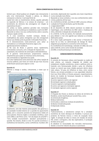 PROVA COMENTADA DA POLÍCIA CIVIL
temiam que o Brasil pudesse ser atingido mais intensamente
pela crise internacional. Passado o pânico, os dólares
começaram a retornar. A principal fonte de
capital tem sido os investimentos diretos, aqueles aplicados
na expansão de fábricas e na compra de empresas – um
termômetro do otimismo dos estrangeiros em relação às
expectativas do país.”
Em ambos os textos, podemos perceber dois momentos
pontuais da crise mundial que se estabeleceu a partir de 2007.
Baseando-se neles e nos seus conhecimentos sobre o assunto,
marque a opção correta.
A) A crise econômica mundial começou devido à
inadimplência dos países emergentes que não conseguiram
honrar suas dívidas junto às grandes instituições financeiras.
B) O intervencionismo norte-americano para salvar as
montadoras e as instituições financeiras seguiu uma
agenda tipicamente neoliberal.
C) No caso do Brasil, o governo atuou rapidamente,
estimulando o consumo, com a redução de impostos dos
automóveis, dos materiais de construção e eletrodomésticos.
D) O governo norte-americano proporcionou vultosos
empréstimos para ajudar as empresas norte-americanas,
não controlando ou regulando essa ajuda.
E) O setor habitacional norte-americano não sofreu injeção de
recursos públicos, pois havia um receio de que mais recursos
ainda fossem poucos para segurar a crise.
Questão 15
Observe a charge e analise, criticamente, o texto que se
segue.

ocorrendo, objetivando dar à questão uma maior importância
e uma resolução mais efetiva.
Baseando-se nesse contexto, e nos seus conhecimentos sobre
o tema, podemos afirmar que:
A) a Conferência de Bali, ocorrida em 2007, procurou reforçar
a adoção do Protocolo de Kyoto, que foi discutido
e negociadoem1997.
B) em dezembro de 2010, deverá acontecer na cidade de
Copenhague, uma conferência da ONU sobre a mudança do
clima, referente à redução das emissões de CO .
C) a ECO-92, no Rio de Janeiro, foi realizada exclusivamente
para debater e criar uma agenda que reduzisse as emissões
deCO pelos países.
D) a única nação participante a não assinar o Protocolo de
Kyoto foi os EUA, na administração de George W. Bush,
alegando que prejudicaria a economia norte-americana.
E) a Conferência de Joanesburgo, realizada em 2002, dez anos
após a ECO-92, serviu como revisão do acordado
em1992, e resultouemavanços consideráveis.

CONHECIMENTO REGIONAL
Questão 16
O conceito de hierarquia urbana está baseado na noção de
rede urbana, um conjunto integrado de cidades que
estabelecem relações econômicas, sociais e políticas entre si,
havendo uma hierarquização devido o grau de influência
(maior ou menor) que essas cidades possuem dentro desta
rede urbana. Tal grau de influência se deve, entre outros
fatores, aos serviços prestados e à sua capacidade industrial.
Com isso, Porto Velho e Ji-Paraná, possuem, respectivamente,
dentro do modelo de hierarquia baseado na indústria, a
seguinte hierarquização:
A) centro regional e centro sub-regional.
B) metrópole regional e cidade global.
C) centro regional e metrópole global.
D) centro sub-regional e metrópole regional.
E) metrópole regional e centro regional.
Questão 17
A Chapada dos Parecis se destaca no relevo do território de
Rondônia, sendo classificada por Jurandir Ross, como:
A) UmCinturão Orogênico.
B) Bacia Sedimentar.
C) Intrusões e coberturas residuais de plataforma.
D) Núcleo CristalinoArqueado.
E) Depressão relativa.

Atualmente, uma das maiores preocupações dos governos e
da sociedade mundial deveria ser a questão do aquecimento
global, com o crescente aumento da temperatura média em
nosso planeta. Diversos órgãos e sociedades científicas, assim
como ONGs e até filmes como: “Um dia depois do amanhã” e
“Uma verdade inconveniente”, abordam pontualmente a
questão. No entanto, desde os anos 70, quando aconteceu a
Conferência de Estocolmo, outras conferências mundiais vêm

www.osconcurseirosderondonia.com.br

Questão 18
Tradicionalmente, o extrativismo sempre foi a atividade
econômica de maior destaque em Rondônia. A procura por
produtos da floresta marcou o início da ocupação nessa
região. A extração do látex se iniciou em meados do século
XIX, sendo a seringueira, alvo dos exploradores. A produção
do látex serviu para:
A) obedecer às necessidades dos mercados internacionais,
devido a crescente indústria de pneus e automóveis

Página 17

 