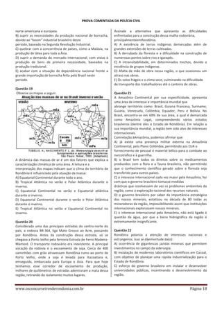 PROVA COMENTADA DA POLÍCIA CIVIL
norte-americana e europeia.
B) suprir as necessidades da produção nacional de borracha,
devido ao “boom” industrial brasileiro deste
período, baseado na Segunda Revolução Industrial.
C) quebrar com a concorrência de países, como a Malásia, na
produção de látex para toda a Ásia.
D) suprir a demanda do mercado internacional, com vistas à
produção de bens de primeira necessidade, baseados na
produção tradicional.
E) acabar com a situação de dependência nacional frente a
grande importação de borracha feita pelo Brasil neste
período.
Questão 19
Observe os mapas a seguir.

A dinâmica das massas de ar é um dos fatores que explica a
caracterização climática de uma área. A leitura e a
interpretação dos mapas indicam que o clima do território de
Rondônia é influenciado pela atuação da massa:
A) Equatorial Continental durante todo o ano.
B) Tropical Atlântica no verão e Polar Atlântica durante o
inverno.
C) Equatorial Continental no verão e Equatorial atlântica
durante o inverno.
D) Equatorial Continental durante o verão e Polar Atlântica
durante o inverno.
E) Tropical Atlântica no verão e Equatorial Continental no
inverno.
Questão 20
Considerada uma das principais estradas do centro-norte do
país, a rodovia BR-364, liga Mato Grosso ao Acre, passando
por Rondônia. Antes da construção dessa estrada, só se
chegava a Porto Velho pela ferrovia Estrada de Ferro MadeiraMamoré. O transporte rodoviário era inexistente. A principal
vocação da rodovia é o escoamento de soja. Cerca de 400
caminhões com grão atravessam Rondônia rumo ao porto de
Porto Velho, onde a soja é levada para Itacoatiara e,
emseguida, embarcada para Europa e Ásia. Para que hoje
tenhamos esse corredor de escoamento de produção,
milhares de quilômetros de estradas adentraram a mata dessa
região, retirando do isolamento muitos lugares.

www.osconcurseirosderondonia.com.br

Assinale a alternativa que apresenta as dificuldades
enfrentadas para a construção dessa malha rodoviária,
principalmenteemRondônia.
A) A existência de terras indígenas demarcadas além de
grandes extensões de terras cultivadas.
B) A derrubada da floresta e a dificuldade na construção de
numerosas pontes sobre rios e igarapés.
C) A intransitabilidade, em determinados trechos, devido a
existência de grupos indígenas.
D) Afalta de mão de obra nessa região, o que ocasionou um
atraso nas obras.
E) Os solos frágeis e o clima seco, culminando na dificuldade
de transporte dos trabalhadores até o canteiro de obras.
Questão 21
A Amazônia Continental por sua especificidade, apresenta
uma área de interesse e importância mundial que
abrange territórios como: Brasil, Guiana Francesa, Suriname,
Guiana, Venezuela, Colômbia, Equador, Peru e Bolívia. No
Brasil, encontra-se em 69% de sua área, a qual é demarcada
como Amazônia Legal, compreendendo vários estados
brasileiros (dentre eles o Estado de Rondônia). Em relação a
sua importância mundial, a região tem sido alvo de interesses
internacionais.
Comrelação àAmazônia, podemos afirmar que:
A) já existe uma presença militar externa na Amazônia
Continental, pelo Plano Colômbia, permitindo aos EUA o
fornecimento de pessoal e material bélico para o combate ao
narcotráfico e à guerrilha.
B) o Brasil tem todos os direitos sobre os medicamentos
produzidos com a flora e a fauna brasileira, não permitindo
que o conhecimento científico gerado sobre a floresta seja
transferido para outros países.
C) o interesse internacional cada vez maior pela Amazônia, fez
com que o governo brasileiro tomasse medidas
drásticas que resolvessem de vez os problemas ambientais da
região, como a exploração racional dos recursos naturais.
D) o governo brasileiro por saber da importância estratégica
dos nossos minerais, estatizou na década de 80 todas as
mineradoras da região, impossibilitando assim que instituições
internacionais explorassem nossos minerais.
E) o interesse internacional pela Amazônia, não está ligado à
questão da água, por que a bacia hidrográfica da região é
extremamente insignificante.
Questão 22
Rondônia polariza a atenção de interesses nacionais e
estrangeiros. Isso se dáemvirtude da(o):
A) ocorrência de gigantescas jazidas minerais que permitem
investimentos no campo da siderurgia.
B) instalação de modernos laboratórios científicos em Cacoal,
com objetivo de planejar uma rápida industrialização para o
Estado de Rondônia.
C) esforço do governo brasileiro em instalar e desenvolver
universidades públicas, incentivando o desenvolvimento da
região.

Página 18

 