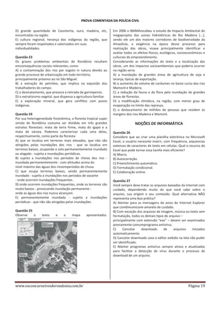 PROVA COMENTADA DA POLÍCIA CIVIL
D) grande quantidade de Cassiterita, ouro, madeira, etc,
encontradas na região.
E) cultura regional, herança dos indígenas da região, que
sempre foram respeitados e valorizados em suas
individualidades.
Questão 23
Os graves problemas ambientais de Rondônia resultam
emconsequências sociais relevantes, como:
A) a contaminação dos rios por esgoto in natura devido ao
grande processo de urbanização em todo território,
principalmente próximo ao rio São Miguel.
B) a extração de petróleo, que implica na expulsão dos
trabalhadores do campo.
C) o desmatamento, que provoca a retirada de garimpeiros.
D) o extrativismo vegetal, que dispensa a agricultura familiar.
E) a exploração mineral, que gera conflitos com povos
indígenas.
Questão 24
Por sua heterogeneidade fisionômica, a floresta tropical super
úmida de Rondônia costuma ser dividida em três grandes
estratos florestais: mata de terra firme, mata do igapó e a
mata de várzea. Podemos caracterizar cada uma delas,
respectivamente, como parte da floresta:
A) que se localiza em terrenos mais elevados, que não são
atingidos pelas inundações dos rios - que se localiza em
terrenos baixos, ocupando o solo permanentemente inundado
ou alagado - sujeita a inundações periódicas.
B) sujeita a inundações nos períodos de cheias dos rios inundada permanentemente - com altitudes acima do
nível máximo das águas dos riosemperíodos de chuva.
C) que ocupa terrenos baixos, sendo permanentemente
inundado - sujeita a inundações nos períodos de vazante
- onde ocorrem inundações frequentes.
D) onde ocorrem inundações frequentes, onde os terrenos são
muito baixos - provocando inundação permanente onde as águas dos rios nunca alcançam.
E) permanentemente inundada - sujeita a inundações
periódicas - que não são atingidas pelas inundações.
Questão 25
Observe
o

texto

e

o

mapa

www.osconcurseirosderondonia.com.br

apresentados.

Em 2006 o IBAMArecebeu o estudo de Impacto Ambiental do
megaprojeto das usinas hidrelétricas do Rio Madeira [...],
sendo ele um dos maiores corredores de biodiversidade da
Amazônia, a exigência na época desse processo para
realização das obras, visava principalmente identificar e
avaliar todos os efeitos físicos, ecológicos, socioeconômicos e
culturais do empreendimento.
Considerando as informações do texto e a localização das
obras, um dos impactos socioambientais que poderia ocorrer
na região seria:
A) a inundação de grandes áreas de agricultura de soja e
laranja, típicas de exportação.
B) o aumento do volume de cardumes no baixo curso dos rios
Mamoré e Madeira.
C) a redução da fauna e da flora pela inundação de grandes
áreas de florestas.
D) a modificação climática, na região, com menor grau de
evaporação no limite das represas.
E) o deslocamento de milhões de pessoas que residem às
margens dos rios Madeira e Mamoré.

NOÇÕES DE INFORMÁTICA
Questão 26
Considere que ao criar uma planilha eletrônica no Microsoft
Excel, o usuário necessite inserir, com frequência, sequencias
extensas de caracteres de texto em células. Qual o recurso do
Excel que pode tornar essa tarefa mais eficiente?
A) Macro.
B) Autocorreção.
C) Preenchimento automático.
D) Formatação condicional.
E) Colaboração online.
Questão 27
Você sempre deve tratar os arquivos baixados da Internet com
cuidado, dependendo muito do que você sabe sobre o
arquivo, sua origem e seu conteúdo. Qual alternativa NÃO
representa uma boa prática?
A) Atentar para as mensagens de aviso do Internet Explorer
que contêmumícone amarelo de cuidado.
B) Com exceção dos arquivos de imagem, música ou texto sem
formatação, todos os demais tipos de arquivo –
principalmente com extensão “exe” – devem ser examinados
previamente comumprograma antivírus.
C)
Cancelar
downloads
de
arquivos
iniciados
automaticamente.
D) Cancelar downloads caso o editor exibido na tela não puder
ser identificado.
E) Manter programas antivírus sempre ativos e atualizados
para facilitar a detecção de vírus durante o processo de
download de um arquivo.

Página 19

 