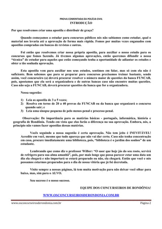PROVA COMENTADA DA POLÍCIA CIVIL

INTRODUÇÃO
Por que resolvemos criar uma apostila e distribuir de graça?
Quando começamos a estudar para concursos públicos nós não sabíamos como estudar, qual o
material nos levaria até a aprovação de forma mais rápida. Fomos por muitas vezes enganados com
apostilas compradas em bancas de revistas e outras.
Foi então que resolvemos criar nossa própria apostila, para auxiliar o nosso estudo para os
concursos que fomos fazendo. Já tivemos algumas aprovações, então queremos difundir a nossa
“técnica” de estudar para aqueles que estão começando tenha a oportunidade de adiantar os estudos e
obter a tão sonhada aprovação.
Esta apostila vem para auxiliar nos seus estudos, sentimos em falar, mas só com ela não é
suficiente. Bem sabemos que para se preparar para concursos precisamos treinar bastante, sendo
assim, você concurseiro (a) deverá procurar resolver o número maior de questões da banca FUNCAB,
pois, apostamos que ela será a organizadora e de outras bancas caso não encontre muitas questões.
Caso não seja a FUNCAB, deverá procurar questões da banca que for a organizadora.
Nossa sugestão:
1) Leia as apostila de 3 a 5 vezes;
2) Resolva em torno de 20 a 40 provas da FUNCAB ou da banca que organizará o concurso
quando sair; e
3) Leia uma sinopse pequena de pelo menos penal e processo penal.
Observação: De importância para as matérias básicas - português, informática, história e
geografia de Rondônia. Tendo em vista que elas farão a diferença na sua aprovação. Embora, nós, a
princípio não vamos fazer apostilas dessas matérias.
Vocês seguindo a nossa sugestão é certa aprovação. Não tem jeito é INEVITÁVEL!
Acredite em você, mesmo que tudo apareça que não vai dar certo. Caso não tenha concentração
em casa, procure imediatamente uma biblioteca, pois, “biblioteca é o jardim dos sonhos” de um
estudante.
Lembrando que como diz o professor Wilber: “O suor que hoje jás do seu rosto, servirá
de refrigero para sua alma amanhã”, pois, por mais longe que possa parecer estar uma data um
dia ela chegará e não importará se estará preparado ou não, ela chegará. Então que você e nós
possamos estarmos preparados para o dia de nossa vitória que já foi decretada.
Visite sempre a nossas páginas, lá tem muita motivação para não deixar você olhar para
baixo, mas, sim para o ALVO.
Seu sucesso é o nosso sucesso.
EQUIPE DOS CONCURSEIROS DE RONDÔNIA!
WWW.OSCONCURSEIROSDERONDONIA.COM.BR
www.osconcurseirosderondonia.com.br

Página 2

 