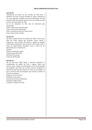 PROVA COMENTADA DA POLÍCIA CIVIL
Questão 28
Dependendo do status de sua conexão de rede local, a
aparência do ícone na pasta Conexões de rede é alterada ou
um ícone separado é exibido na área de notificação. Em qual
situação, NÃO será exibido nenhum ícone de conexão de rede
local na pasta Conexões de rede?
A) Se um adaptador de rede não for detectado pelo
computador.
B) Se a mídia estiver desconectada.
C) Se o driver estiver desativado.
D) Se a conexão da rede local estiver ativa.
E) Se o driver estiver ativado.
Questão 29
29. Qual a opção da barra de tarefas que exibe a hora e que,
além de conter atalhos que forneçam acesso rápido a
programas, como controle de volume e opções de energia,
exibe atalhos temporários que fornecem informações sobre o
status de determinadas atividades, como o envio de um
documento para a impressora?
A) Iniciar.
B) Barra Inicialização rápida.
C) Gerenciador deTarefas.
D) Painel de Controle.
E) Área de Notificação.
Questão 30
30. No Microsoft Office Word, é possível especificar as
configurações de quebra de linha e página. Sobre esse
recurso, qual a opção de configuração na tela de formatação
de parágrafos que evita que a última linha do parágrafo do
documento seja impressa sozinha no início de uma página ou
que a primeira linha do parágrafo seja impressa sozinha no
final de uma página?
A) Manter com o próximo.
B) Manter linhas juntas.
C) Controle de linhas órfãs/viúvas.
D) Quebrar página antes.
E) Suprimir números de linha.

www.osconcurseirosderondonia.com.br

Página 20

 