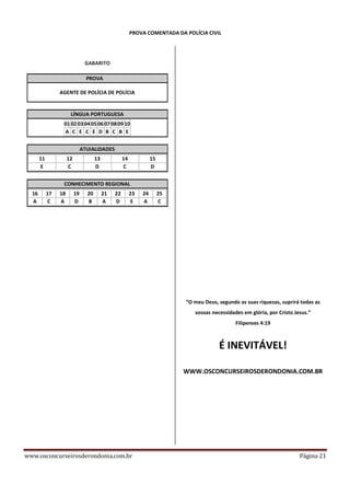 PROVA COMENTADA DA POLÍCIA CIVIL

GABARITO
PROVA
AGENTE DE POLÍCIA DE POLÍCIA

LÍNGUA PORTUGUESA
01 02 03 04 05 06 07 08 09 10
A C E C E D B C B E
ATUIALIDADES
11
E

12
C

13
D

14
C

15
D

CONHECIMENTO REGIONAL
16
A

17
C

18
A

19
D

20
B

21
A

22
D

23
E

24
A

25
C

“O meu Deus, segundo as suas riquezas, suprirá todas as
vossas necessidades em glória, por Cristo Jesus.”
Filipenses 4:19

É INEVITÁVEL!
WWW.OSCONCURSEIROSDERONDONIA.COM.BR

www.osconcurseirosderondonia.com.br

Página 21

 