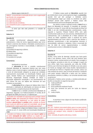 PROVA COMENTADA DA POLÍCIA CIVIL
Abaixo segue o texto da CF:
XXXVIII - é reconhecida a instituição do júri, com a organização
que lhe der a lei, assegurados:
a) a plenitude de defesa;
b) o sigilo das votações;
c) a soberania dos veredictos;
d) a competência para o julgamento dos crimes dolosos contra
a vida;
O único que não está presente e a isenção da
assembleia
Gabarito: B
Questão 34
O remédio constitucional adequado para postular
judicialmente a falta de norma regulamentadora que torne
inviável o exercício dos direitos e liberdades constitucionais e
das prerrogativas inerentes à nacionalidade, à soberania e à
cidadania é:
A) mandado de segurança coletivo.
B) habeas data.
C) mandado de segurança.
D) habeas corpus.
E) mandado de injunção.
.
Comentários
Analisando as assertivas.
A alternativa A traz o remédio constitucional
chamado Mandado de Segurança Coletivo que tem como
objetivo, como o nome já sugere, a proteção de direito liquido
e certo de determinada categoria ou grupo por entidades
expressamente enumeradas na Constituição Federal, quais
sejam, Partido Político com representação no Congresso
Nacional, Organização Sindical, Entidade de Classe e
associação legalmente constituída e em funcionamento há
pelo menos um ano, em defesa dos interesses de seus
membros ou associados.
A alternativa B traz a figura do Habeas Data. Esta é
destinada a retificação de informações em bancos de dados
governamentais a respeito da pessoa do impetrante.
A letra C traz o remédio constitucional Mandado de
Segurança. Segundo a Lei Federal brasileira nº 12.016, de 07
de Agosto de 2009, já no seu art. 1.º informa que:
"Conceder-se-á mandado de segurança para proteger direito
líquido e certo, não amparado por habeas corpus ou habeas
data, sempre que, ilegalmente ou com abuso de poder,
qualquer pessoa física ou jurídica sofrer violação ou houver
justo receio de sofrê-la por parte de autoridade, seja de que
categoria for e sejam quais forem as funções que exerça".
A letra D traz a figura do Habeas Corpus, o qual está
previsto no art. 5°, inciso LXVIII, da Constituição Brasileira de
1988:
"conceder-se-á habeas corpus sempre que alguém sofrer ou
se achar ameaçado de sofrer violência ou coação em sua
liberdade de locomoção, por ilegalidade ou abuso de poder".

www.osconcurseirosderondonia.com.br

O habeas corpus pode ser liberatório, quando tem
por âmbito fazer cessar constrangimento ilegal, ou preventivo,
quando tem por fim proteger o indivíduo contra
constrangimento ilegal que esteja na iminência de sofrer.
Qualquer pessoa pode inpetrar o habeas corpus não
necessariamente precisa de advogado para tanto.
Por último e sendo a resposta correta, a letra E traz a
figura do Mandado de Injunção. O mandado de injunção,
previsto no artigo 5º, inciso LXXI da Constituição do Brasil de
1988, é um dos remédios-garantias constitucionais, sendo,
segundo o Supremo Tribunal Federal (STF), uma ação
constitucional usada em um caso concreto, individualmente ou
coletivamente, com a finalidade de o Poder Judiciário dar
ciência ao Poder Legislativo sobre a ausência de norma
regulamentadora que torne viável o exercício dos direitos e
garantias constitucionais e das prerrogativas inerentes à
nacionalidade, soberania e cidadania. Como o enunciado diz
que há falta de norma regulamentadora, o remédio
constitucional correto é o Mandado de Injunção.
Gabarito: E
Questão 35
Aurélio, numa tarde de domingo, percebe que havia gasto
todo o seu dinheiro. Assim, como não teria dinheiro para
comprar o jantar, resolve praticar um assalto. Para conseguir o
seu desígnio, esconde-se atrás de um matagal à espera de
uma vítima. Após horas esperando, por volta das 22:00h,
Patrícia, que retornava da Igreja em direção a sua casa, passa
em frente ao matagal onde estava Aurélio. Aproveitando-se
da distração de Patrícia e fingindo estar armado, coloca sua
mão embaixo da camisa, salta na frente de Patrícia e mediante
uma grave ameaça subtrai-lhe a bolsa com sua carteira,
documentos, dinheiro e a Bíblia, e sai correndo levando todos
os pertences.
Analisando a história acima narrada, a conduta praticada por
Aurélio se enquadra no seguinte tipo penal:
A) roubo qualificado
B) roubo famélico.
C) furto qualificado mediante fraude.
D) furto com aumento de pena em razão do repouso
noturno.
E) roubo simples.
.
Comentários:
A assertiva A traz a figura do tipo Roubo qualificado.
Vamos ao texto da lei.
ROUBO
Art. 157 - Subtrair coisa móvel alheia, para si ou para outrem,
mediante grave ameaça ou violência à pessoa, ou depois de
havê-la, por qualquer meio, reduzido à impossibilidade de
resistência:
Pena - reclusão, de quatro a dez anos, e multa.

Página 4

 