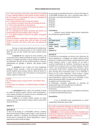 PROVA COMENTADA DA POLÍCIA CIVIL
§ 1º - Na mesma pena incorre quem, logo depois de subtraída
a coisa, emprega violência contra pessoa ou grave ameaça, a
fim de assegurar a impunidade do crime ou a detenção da
coisa para si ou para terceiro.
§ 2º - A pena aumenta-se de um terço até metade:
I - se a violência ou ameaça é exercida com emprego de arma;
II - se há o concurso de duas ou mais pessoas;
III - se a vítima está em serviço de transporte de valores e o
agente conhece tal circunstância.
IV - se a subtração for de veículo automotor que venha a ser
transportado para outro Estado ou para o exterior;
V - se o agente mantém a vítima em seu poder, restringindo
sua liberdade.
§ 3º Se da violência resulta lesão corporal grave, a pena é de
reclusão, de sete a quinze anos, além da multa; se resulta
morte, a reclusão é de vinte a trinta anos, sem prejuízo da
multa.
Para que o roubo seja qualificado pelo resultado deve
ele causar lesão de natureza grave ou com resultado morte
(§3º). No caso em tela, Aurélio não causou nenhum dessas
condutas.
A assertiva B traz a figura do Crime Famélico, este
conceituado como conduta praticada por quem, em estado de
penúria, é instigado pela fome ou pela vontade de alimentar
seus familiares. No caso em tela, Aurélio cometeu o crime por
simplesmente ter gastado o dinheiro, não porque estava
faminto.
A assertiva C traz a figura do Furto Qualificado
mediante Fraude, contudo, o caso diz expressamente que
Aurélio mediante grave ameaça subtrai a bolsa de Patrícia. A
conduta “grave ameaça” não está expressa no tipo penal em
analise, vejamos o texto da lei.
FURTO
Art. 155 Subtrair, para si ou para outrem, coisa alheia móvel:
§ 4º(...)
II- Com abuso de confiança, ou mediante fraude, escalada ou
destreza;
A alternativa D traz o furto com aumento de pena
em razão de repouso noturno. Pune-se mais severamente o
crime quando praticado no período em que a localidade está
habituada a se recolher para descanso.
A letra E é a correta! Aurélio comete um roubo
simples, pois, por meio de grave ameaça, subtraiu coisa alheia
móvel de Patrícia.
Gabarito: E
QUESTÃO 36
A nova Lei de Drogas (n° 11.343/2006), instituiu o Sistema
Nacional de Políticas Públicas sobre Drogas, o qual através de
princípios, objetivos e atividades de prevenção estabeleceu
normas para a reinserção do usuário dependente, e para a
repressão do tráfico ilícito de drogas.

www.osconcurseirosderondonia.com.br

No que tange ao procedimento penal, a nova Lei de Drogas (n°
11.343/2006) disciplina que, caso o indiciado esteja solto, o
prazo para a conclusão do Inquérito Policial é de:
A) 15 dias.
B) 90 dias.
C) 30 dias.
D) 60 dias.
E) 10 dias.
Comentários:
Senhores, vamos verificar alguns prazos importantes
de conclusão de Inquérito Policial.
Lei
CPP (regra geral)
Drogas
Justiça Federal
Crime contra economia
popular
Gabarito: B

Preso
10
30
15
10

Solto
30
90
30
10

Questão 37
O aumento da criminalidade nos últimos anos influenciou de
forma significativa a moldagem do modelo político-criminal
brasileiro. O modelo socioeconômico adotado pelo país trouxe
muitas injustiças sociais, e estas traziam em seu bojo o
aumento desenfreado da violência. Acreditava-se que para
combatê-la era necessário que se criassem políticas criminais
“duras”, que preconizassem sanções mais elevadas e penas
mais severas, assim como o endurecimento da execução da
pena. No bojo desse movimento surgiu a Lei n° 8.072/90, a
famosa lei dos crimes hediondos, a qual conferiu a alguns
crimes o aumento de suas penas, assim como proibiu uma
série de benefícios. Tendo em vista a Lei n° 8.072/90, o crime
abaixo elencado que NÃO é considerado hediondo é:
A) epidemia com resultado morte.
B) falsificação, corrupção, adulteração ou alteração de
produto destinado a fins terapêuticos ou medicinais.
C) extorsão qualificada pela morte.
D) latrocínio.
E) envenenamento de água potável ou substância alimentícia
ou medicinal qualificado pela morte.
Comentários:
A Lei nº 8.072/90 arrola taxativamente os crimes
considerados hediondos, quais sejam:
Art. 1o São considerados hediondos os seguintes crimes, todos
tipificados no Decreto-Lei no 2.848, de 7 de dezembro de 1940
- Código Penal, consumados ou tentados:
I - homicídio (art. 121), quando praticado em atividade típica
de grupo de extermínio, ainda que cometido por um só agente,
e homicídio qualificado (art. 121, § 2o, I, II, III, IV e V);
II - latrocínio (art. 157, § 3o, in fine);

Página 5

 