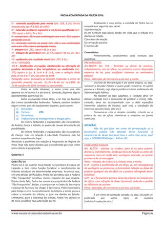 PROVA COMENTADA DA POLÍCIA CIVIL
III - extorsão qualificada pela morte (art. 158, § 2o); (Inciso
incluído pela Lei nº 8.930, de 1994)
IV - extorsão mediante seqüestro e na forma qualificada (art.
159, caput, e §§ lo, 2o e 3o);
V - estupro (art. 213 e sua combinação com o art. 223, caput e
parágrafo único);
VI - atentado violento ao pudor (art. 214 e sua combinação
com o art. 223, caput e parágrafo único);
V - estupro (art. 213, caput e §§ 1o e 2o);
VI - estupro de vulnerável (art. 217-A, caput e §§ 1o, 2o, 3o e
4º)
VII - epidemia com resultado morte (art. 267, § 1o).
VII-A – (VETADO)
VII-B - falsificação, corrupção, adulteração ou alteração de
produto destinado a fins terapêuticos ou medicinais (art.
273, caput e § 1o, § 1o-A e § 1o-B, com a redação dada
pela Lei no 9.677, de 2 de julho de 1998
Parágrafo único. Considera-se também hediondo o crime de
genocídio previsto nos arts. 1o, 2o e 3o da Lei no 2.889, de
1o de outubro de 1956, tentado ou consumado.
Como se pôde observar, o único crime que não
aparece no rol acima é o da letra E. Contudo, façamos alguns
apontamentos sobre essa lei.
Como asseverado linhas atrás, o lei traz rol taxativo
dos crimes considerados hediondos. Todavia, existem também
alguns crimes que são equiparados àqueles, quais sejam:
a) Genocídio;
b) Tortura;
3TG
c) Terrorismo;
d) Trafico ilícito de entorpecentes e drogas afins.
Os crimes hediondos e equiparados são insuscetíveis
de Anistia, Graça e Indulto, os quais são causas de extinção da
punibilidade.
Os Crimes Hediondos e equiparados são insuscetíveis
de Fiança, mas em relação à Liberdade Provisória não há
nenhum impedimento legal.
Resolvido o problema em relação à Progressão de Regime de
Pena. Hoje não paira dúvidas que o condenado por esse crime
tem o direito à progressão.
Gabarito: E
QUESTÃO 38
Pedro Ivo é um auditor fiscal lotado na Secretaria Estadual de
Fazenda e tem como função fiscalizar o recolhimento de
tributos estaduais de determinadas empresas. Acontece que,
em uma dessas verificações, Pedro Ivo percebeu que a Padaria
“Pão Fresquinho” recolheu menos imposto do que deveria.
Diante deste fato, Pedro Ivo convoca o proprietário da Padaria
“Pão Fresquinho”, Felipe, a comparecer na Sede da Secretaria
Estadual de Fazenda. Ao chegar à Secretaria, Pedro Ivo explica
para Felipe o erro no recolhimento do tributo e então passa a
cobrar o restante do tributo, o qual era devido ao Estado.
Entretanto, para a cobrança do tributo, Pedro Ivo utilizou-se
de meio vexatório não autorizado por lei.

www.osconcurseirosderondonia.com.br

Analisando o caso acima, a conduta de Pedro Ivo se
enquadra no seguinte tipo penal:
A) prevaricação
B) em nenhum tipo penal, tendo em vista que o tributo era
devido ao Estado.
C) excesso de exação.
D) corrupção passiva.
E) concussão
Comentários
Primeiramente, analisaremos cada instituto das
assertivas.
PREVARICAÇÃO
Art.319/CP: Art. 319 - Retardar ou deixar de praticar,
indevidamente, ato de ofício, ou praticá-lo contra disposição
expressa de lei, para satisfazer interesse ou sentimento
pessoal:
Pena - detenção, de três meses a um ano, e multa.
O Crime de Prevaricação é um crime próprio, ou seja,
somente o Servidor Público é quem pode cometê-lo. O sujeito
passivo é o Estado, cujo objeto jurídico é o bom andamento da
Administração Pública.
No tocante ao tipo subjetivo, a conduta deve ser
dolosa (vontade livre e consciente de praticar o crime). Este,
contudo, deve ser acompanhado com o dolo específico
(elemento subjetivo do injusto), qual seja, a satisfação do
interesse pessoal (raiva, dó e etc.)
Consuma-se com a simples omissão, retardo ou a
prática do ato de ofício. Admite-se a tentativa na forma
comissiva.
ATENÇÃO!
Não há que falar em crime de prevaricação se o
funcionário público não afrontar dever funcional. A
inexistência de dever funcional leva a outro tipo pena, qual
seja, a DESOBEDIÊNCIA (Art. 330 do CP).
CORRUPÇÃO PASSIVA
Art. 317/CP - solicitar ou receber, para si ou para outrem,
direta ou indiretamente, ainda que fora da função ou antes de
assumi-la, mas em razão dela, vantagem indevida, ou aceitar
promessa de tal vantagem:
Pena - reclusão, de 2 (dois) a 12 (doze) anos, e multa
§ 1º - a pena é aumentada de um terço, se, em conseqüência
da vantagem ou promessa, o funcionário retarda ou deixa de
praticar qualquer ato de ofício ou o pratica infringindo dever
funcional.
§ 2º - se o funcionário pratica, deixa de praticar ou retarda ato
de ofício, com infração de dever funcional, cedendo a pedido
ou influência de outrem:
Pena - detenção, de três meses a um ano, ou multa.
É um crime de conteúdo variado, ou seja, ele pode ser
praticado
por
vários
tipos
de
conduta
(solicitar/receber/aceitar)

Página 6

 