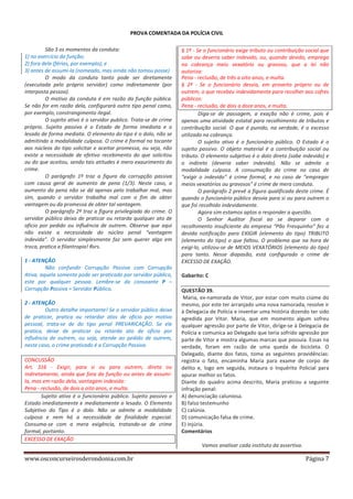 PROVA COMENTADA DA POLÍCIA CIVIL
São 3 os momentos da conduta:
1) no exercício da função;
2) fora dela (férias, por exemplo); e
3) antes de assumi-la (nomeado, mas ainda não tomou posse)
O modo da conduta tanto pode ser diretamente
(executada pelo próprio servidor) como indiretamente (por
interposta pessoa).
O motivo da conduta é em razão da função pública.
Se não for em razão dela, configurará outro tipo penal como,
por exemplo, constrangimento ilegal.
O sujeito ativo é o servidor publico. Trata-se de crime
próprio. Sujeito passivo é o Estado de forma imediata e o
lesado de forma mediata. O elemento do tipo é o dolo, não se
admitindo a modalidade culposa. O crime é formal no tocante
aos núcleos do tipo solicitar e aceitar promessa, ou seja, não
existe a necessidade de efetivo recebimento do que solicitou
ou do que aceitou, sendo tais atitudes é mero exaurimento do
crime.
O parágrafo 1º traz a figura da corrupção passiva
com causa geral de aumento de pena (1/3). Neste caso, o
aumento da pena não se dá apenas pelo trabalhar mal, mas
sim, quando o servidor trabalha mal com o fim de obter
vantagem ou da promessa de obter tal vantagem.
O parágrafo 2º traz a figura privilegiada do crime. O
servidor público deixa de praticar ou retarda qualquer ato de
ofício por pedido ou influência de outrem. Observe que aqui
não existe a necessidade do núcleo penal “vantagem
indevida”. O servidor simplesmente faz sem querer algo em
troca, pratica a filantropia! Rsrs.
1 - ATENÇÃO
Não confundir Corrupção Passiva com Corrupção
Ativa, aquela somente pode ser praticado por servidor público,
este por qualquer pessoa. Lembre-se da consoante P –
Corrupção Passiva = Servidor Público.
2 - ATENÇÃO
Outro detalhe importante! Se o servidor público deixa
de praticar, pratica ou retardar atos de ofício por motivo
pessoal, trata-se de do tipo penal PREVARICAÇÃO. Se ele
pratica, deixe de praticar ou retarda ato de ofício por
influência de outrem, ou seja, atende ao pedido de outrem,
neste caso, o crime praticado é a Corrupção Passiva.
CONCUSSÃO
Art. 316 - Exigir, para si ou para outrem, direta ou
indiretamente, ainda que fora da função ou antes de assumila, mas em razão dela, vantagem indevida:
Pena - reclusão, de dois a oito anos, e multa.
Sujeito ativo é o funcionário público. Sujeito passivo o
Estado imediatamente e mediatamente o lesado. O Elemento
Subjetivo do Tipo é o dolo. Não se admite a modalidade
culposa e nem há a necessidade de finalidade especial.
Consuma-se com a mera exigência, tratando-se de crime
formal, portanto.
EXCESSO DE EXAÇÃO

§ 1º - Se o funcionário exige tributo ou contribuição social que
sabe ou deveria saber indevido, ou, quando devido, emprega
na cobrança meio vexatório ou gravoso, que a lei não
autoriza:
Pena - reclusão, de três a oito anos, e multa.
§ 2º - Se o funcionário desvia, em proveito próprio ou de
outrem, o que recebeu indevidamente para recolher aos cofres
públicos:
Pena - reclusão, de dois a doze anos, e multa.
Diga-se de passagem, a exação não é crime, pois é
apenas uma atividade estatal para recolhimento de tributos e
contribuição social. O que é punido, na verdade, é o excesso
utilizado na cobrança.
O sujeito ativo é o funcionário público. O Estado é o
sujeito passivo. O objeto material é a contribuição social ou
tributo. O elemento subjetivo é o dolo direto (sabe indevido) e
o indireto (deveria saber indevido). Não se admite a
modalidade culposa. A consumação do crime no caso de
“exigir o indevido” é crime formal, e no caso de “empregar
meios vexatórios ou gravosos” é crime de mera conduta.
O parágrafo 2 prevê a figura qualificada deste crime. É
quando o funcionário público desvia para si ou para outrem o
que foi recolhido indevidamente.
Agora sim estamos aptos a responder a questão.
O Senhor Auditor fiscal ao se deparar com o
recolhimento insuficiente da empresa “Pão Fresquinho” fez a
devida notificação para EXIGIR (elemento do tipo) TRIBUTO
(elemento do tipo) o que faltou. O problema que na hora de
exigi-lo, utilizou-se de MEIOS VEXATÓRIOS (elemento do tipo)
para tanto. Nesse diapasão, está configurado o crime de
EXCESSO DE EXAÇÃO.
Gabarito: C
QUESTÃO 39.
Maria, ex-namorada de Vitor, por estar com muito ciúme do
mesmo, por este ter arranjado uma nova namorada, resolve ir
à Delegacia de Polícia e inventar uma história dizendo ter sido
agredida por Vitor. Maria, que em momento algum sofreu
qualquer agressão por parte de Vitor, dirige-se à Delegacia de
Polícia e comunica ao Delegado que teria sofrido agressão por
parte de Vitor e mostra algumas marcas que possuía. Essas na
verdade, foram em razão de uma queda de bicicleta. O
Delegado, diante dos fatos, toma as seguintes providências:
registra o fato, encaminha Maria para exame de corpo de
delito e, logo em seguida, instaura o Inquérito Policial para
apurar melhor os fatos.
Diante do quadro acima descrito, Maria praticou a seguinte
infração penal:
A) denunciação caluniosa.
B) falso testemunho
C) calúnia.
D) comunicação falsa de crime.
E) injúria.
Comentários
Vamos analisar cada instituto da assertiva.

www.osconcurseirosderondonia.com.br

Página 7

 