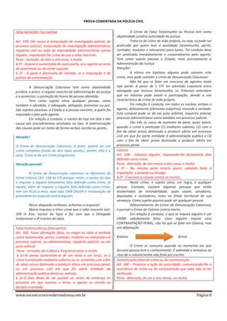 PROVA COMENTADA DA POLÍCIA CIVIL
DENUNCIAÇÃO CALUNIOSA
Art. 339. Dar causa à instauração de investigação policial, de
processo judicial, instauração de investigação administrativa,
inquérito civil ou ação de improbidade administrativa contra
alguém, imputando-lhe crime de que o sabe inocente:
Pena - reclusão, de dois a oito anos, e multa.
§ 1º - A pena é aumentada de sexta parte, se o agente se serve
de anonimato ou de nome suposto.
§ 2º - A pena é diminuída de metade, se a imputação é de
prática de contravenção.
A Denunciação Caluniosa tem como objetividade
jurídica, a priori, a regular marcha da administração da justiça
e a posteriori, a proteção da honra da pessoa ofendida.
Tem como sujeito ativo qualquer pessoa, como
também o ofendido, o advogado, delegado, promotor ou juiz.
São sujeitos passivos: o Estado e a pessoa inocente, a quem foi
imputado o fato pelo agente.
Em relação a conduta, o núcleo do tipo em tela é dar
causa aos procedimentos arrolados no tipo. A exteriorização
das causas pode ser tanto de forma verbal, escrita ou gestos.
Atenção!
O Crime de Denunciação Caluniosa, a priori, parece ser um
crime complexo (fusão de dois tipos penais), porém, não é o
caso. Trata-se de um crime progressivo.
Atenção pessoal!
O Crime de Denunciação caluniosa se diferencia do
Crime Calúnia (Art. 138 do CP) porque, neste, o núcleo do tipo
é Imputar a alguém falsamente fato definido como crime, já
aquele, além de imputar a alguém fato definido como crime,
tem um PLUS a mais, qual seja, DAR CAUSA à instauração de
procedimento especial contra alguém.
Nesse diapasão senhores, achamos a resposta!
Maria imputou a Vitor crime que o sabe inocente (art.
339 in fine, núcleo do tipo) e fez com que o Delegado
instaurasse o IP (núcleo do tipo).
Falso testemunho ou falsa perícia
Art. 342. Fazer afirmação falsa, ou negar ou calar a verdade
como testemunha, perito, contador, tradutor ou intérprete em
processo judicial, ou administrativo, inquérito policial, ou em
juízo arbitral:
Pena - reclusão, de 2 (dois) a 4 (quatro) anos, e multa.
§ 1o As penas aumentam-se de um sexto a um terço, se o
crime é praticado mediante suborno ou se cometido com o fim
de obter prova destinada a produzir efeito em processo penal,
ou em processo civil em que for parte entidade da
administração pública direta ou indireta.
§ 2o O fato deixa de ser punível se, antes da sentença no
processo em que ocorreu o ilícito, o agente se retrata ou
declara a verdade.

www.osconcurseirosderondonia.com.br

O Crime de Falso Testemunho ou Perícia tem como
objetividade jurídica autoridade da justiça.
Trata-se de crime de mão própria, ou seja, só pode ser
praticado por quem tem a qualidade (testemunha, perito,
contador, tradutor e interprete) para tanto. Tal conduta deve
ser praticada imediatamente e corporalmente pelo agente.
Tem como sujeito passivo o Estado, mais precisamente a
Administração da Justiça.
Atenção!
A vítima em hipótese alguma pode cometer este
crime, mas pode cometer o crime de Denunciação Caluniosa!
Não há que se falar em concurso de agentes neste
tipo penal. A pesar de o STF ter admitido coautoria entre
advogado que instruiu testemunha, os Tribunais entendem
que no máximo pode existir é participação, devido a sua
característica de crime de mão própria.
Em relação à conduta, em todos os núcleos verbais o
agente, dolosamente (elemento subjetivo), esconde a verdade.
Esta conduta pode se dá em juízo arbitral, inquérito policial,
processo administrativo como também em processo judicial.
São três os casos de aumento de pena, quais sejam,
quando o crime é praticado (1) mediante suborno, (2) com o
fim de obter prova destinada a produzir efeito em processo
civil em que for parte entidade d administração publica e (3)
com o fim de obter prova destinada a produzir efeito em
processo penal.
Calúnia
Art. 138 - Caluniar alguém, imputando-lhe falsamente fato
definido como crime:
Pena - detenção, de seis meses a dois anos, e multa.
§ 1º - Na mesma pena incorre quem, sabendo falsa a
imputação, a propala ou divulga.
§ 2º - É punível a calúnia contra os mortos.
Neste crime, o sujeito ativo, em regra, é qualquer
pessoa. Contudo, existem algumas pessoas que estão
acobertados de inviolabilidade, quais sejam, senadores,
deputados e vereadores, estes no limite territorial de sua
vereança. Como sujeito passivo pode ser qualquer pessoa.
Diferentemente do Crime de Denunciação Caluniosa,
é punível o Crime de Calúnia contra morto.
Em relação à conduta, o que se imputa alguém é um
CRIME sabidamente falso. Caso alguém impute uma
CONTRAVENÇÃO PENAL, não há que se falar em Calúnia, mas
sim difamação.
Calúnia

Crime

O Crime se consuma quando no momento em que
terceira pessoa tem o conhecimento. É admitida a tentativa no
caso de a calúnia tenha sido feita por escrito.
Comunicação falsa de crime ou de contravenção
Art. 340 - Provocar a ação de autoridade, comunicando-lhe a
ocorrência de crime ou de contravenção que sabe não se ter
verificado:
Pena - detenção, de um a seis meses, ou multa.

Página 8

 