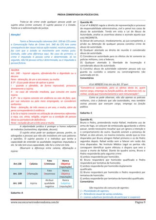 PROVA COMENTADA DA POLÍCIA CIVIL
Trata-se de crime onde qualquer pessoa pode ser
sujeito ativo (crime comum). O sujeito passivo é o Estado.
Tutela-se a administração da justiça.
Atenção!
Tanto a Denunciação caluniosa (Art. 339 do CP) como
a Comunicação Falsa de Crime (art. 340 do CP) tem como
consequência dar causa inócua ação estatal, noutras palavras,
faz com que o estado se movimente sem motivo justo.
Contudo, cabe uma diferença aqui. No caso do primeiro, o
crime é imputado à pessoa certa e determinada. Já no
segundo, não há pessoa certa e determinada, ou é imputada a
pessoa fictícia.
INJÚRIA
Art. 140 - Injuriar alguém, ofendendo-lhe a dignidade ou o
decoro:
Pena - detenção, de um a seis meses, ou multa.
§ 1º - O juiz pode deixar de aplicar a pena:
I - quando o ofendido, de forma reprovável, provocou
diretamente a injúria;
II - no caso de retorsão imediata, que consista em outra
injúria.
§ 2º - Se a injúria consiste em violência ou vias de fato, que,
por sua natureza ou pelo meio empregado, se considerem
aviltantes:
Pena - detenção, de três meses a um ano, e multa, além da
pena correspondente à violência.
§ 3o Se a injúria consiste na utilização de elementos referentes
a raça, cor, etnia, religião, origem ou a condição de pessoa
idosa ou portadora de deficiência:
Pena - reclusão de um a três anos e multa.
A objetividade jurídica é proteger a honra subjetiva
do indivíduo (autoestima, dignidade, decoro).
O sujeito ativo pode ser qualquer pessoa, porém, os
advogados e pessoas que não são invioláveis em suas palavras
e opiniões. O sujeito passivo é o indivíduo que tenha a
capacidade de entender as qualidades negativas imputadas a
ele. Se não tem essa capacidade, não há o crime em tela.
Observem a diferença entre calúnia, difamação e
injúria:

Art.138

Calúnia

Fato
Criminoso

Art. 139

Difamação

Fato
Desonroso

Art. 140

Injúria

Atribuir
qualidade
negativa

Gabarito: A

www.osconcurseirosderondonia.com.br

Honra
Objetiva
(reputação)
Honra
Objetiva
(reputação)
Honra
Subjetiva
(reputação)

Questão 40.
A Lei nº 4.898/65 regula o direito de representação e processo
de responsabilidade administrativa, civil e penal nos casos de
abuso de autoridade. Tendo em vista a Lei de Abuso de
Autoridade, analise as assertivas abaixo e assinale aquela que
está INCORRETA.
A) Deixar de comunicar, imediatamente, ao juiz competente, a
prisão ou detenção de qualquer pessoa constitui crime de
abuso de autoridade.
B) Qualquer atentado ao direito de reunião é considerado
abuso de autoridade.
C) Considera-se autoridade para os efeitos da lei somente os
policias militares, civis e federais.
D) Qualquer atentado à liberdade de locomoção é
considerado abuso de autoridade.
E) Constitui abuso de autoridade submeter pessoa sob sua
guarda ou custódia a vexame ou constrangimento não
autorizado em lei.
Comentários
A Lei 4898/65 traz em seu Art. 5º que:
“Considera-se autoridade, para os efeitos desta lei, quem
exerce cargo, emprego ou função pública, de natureza civil, ou
militar, ainda que transitoriamente e sem remuneração”.
Como se pode observar, não são apenas os policiais
militares, civis e federais que são autoridades, mas também
outras pessoas que exerçam cargo, emprego ou função
pública.
Gabarito: C
Questão 41.
Bruno e Pedro, pretendendo matar Rafael, mediante uso de
arma de fogo, se colocam de emboscada aguardando a vítima
passar, sendo necessário ressaltar que um ignora a intenção e
o comportamento do outro. Quando avistam a presença de
Rafael, os dois atiram, no mesmo instante, sendo que os tiros
disparados por Bruno atingem Rafael primeiro e os de Pedro
segundos depois. Rafael então vem a falecer em razão dos
tiros disparados. No Instituto Médico Legal os peritos não
conseguem identificar quem efetuou o disparo que veio a
causar a morte de Rafael. Diante do quadro acima, Bruno e
Pedro responderão pelo seguinte crime:
A) ambos responderão por homicídio.
B) Bruno responderá por homicídio qualificado e Pedro
responderá por tentativa de homicídio.
C) ambos responderão por homicídio duplamente
qualificado.
D) Bruno responderá por homicídio e Pedro responderá por
tentativa de homicídio.
E) ambos responderão por tentativa de homicídio qualificado.
Comentários
São requisitos do concurso de agentes:
1 – Pluralidades de agentes;
2 – Relevância causal de varias condutas;
3 – Liames subjetivos (pretensão de participar e cooperar).

Página 9

 