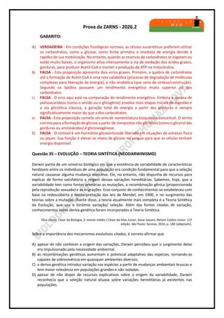 Prova da ZARNS - 2026.2
GABARITO:
A) VERDADEIRA - Em condições fisiológicas normais, as células eucarióticas preferem utilizar
os carboidratos, como a glicose, como fonte primária e imediata de energia devido à
rapidez de sua mobilização. No entanto, quando as reservas de carboidratos se esgotam ou
estão muito baixas, o organismo ativa intensamente a via de oxidação dos ácidos graxos,
gorduras, para produzir Acetil-CoA e manter a produção de ATP na mitocôndria.
B) FALSA - Esta proposição apresenta dois erros graves. Primeiro, a quebra de carboidratos
até a formação de Acetil-CoA é uma rota catabólica (processo de degradação de moléculas
complexas para liberação de energia), e não anabólica (que seria de síntese/construção).
Segundo os lipídios possuem um rendimento energético muito superior ao dos
carboidratos.
C) FALSA - O erro aqui está na comparação do rendimento energético. Embora a quebra de
polissacarídeos (como o amido ou o glicogênio) envolva mais etapas iniciais de digestão e
a via glicolítica clássica, a geração total de energia a partir das gorduras é sempre
significativamente maior do que a dos carboidratos.
D) FALSA - Esta proposição comete um erro de nomenclatura bioquímica conceitual. O termo
correto para a formação de glicose a partir de compostos não glicídicos (como o glicerol das
gorduras ou aminoácidos) é gliconeogênese.
E) FALSA - O cortisol é um hormônio glicocorticoide liberado em situações de estresse físico
ou jejum. Sua função é elevar os níveis de glicose no sangue para que as células tenham
energia disponível.
Questão 35 – EVOLUÇÃO – TEORIA SINTÉTICA (NEODARWINISMO)
Darwin partia de um universo biológico em que a existência de variabilidade de características
herdáveis entre os indivíduos de uma população era condição fundamental para que a seleção
natural causasse alguma mudança evolutiva. Ele, no entanto, não dispunha de recursos para
explicar de forma satisfatória a origem dessas variações hereditárias. Sabemos, hoje, que a
variabilidade tem como fontes primárias as mutações, a recombinação gênica (proporcionada
pela reprodução sexuada) e as migrações. Esse conjunto de conhecimentos se estabeleceu com
base na redescoberta e reinterpretação das leis de Mendel, em 1900, e no surgimento das
teorias sobre a mutação. Diante disso, a teoria atualmente mais completa é a Teoria Sintética
da Evolução, que usa o binômio variação/ seleção. Além das fontes citadas de variação,
conhecimentos sobre deriva genética foram incorporados à Teoria Sintética.
Silva Júnior, César da Biologia, 3: ensino médio / César da Silva Júnior, Sezar Sasson, Nelson Caldini Júnior. 11ª
edição. São Paulo: Saraiva, 2016. p. 180 (adaptado).
Sobre a importância dos mecanismos evolutivos citados, é correto afirmar que
A) apesar de não conhecer a origem das variações, Darwin percebeu que o surgimento delas
era impulsionado pela necessidade ambiental.
B) as recombinações genéticas aumentam o potencial adaptativo das espécies, tornando-as
capazes de sobrevivência em quaisquer ambientes diversos.
C) a deriva genética introduz variação nas espécies a partir de mudanças ambientais bruscas e
tem maior relevância em populações grandes e não isoladas.
D) apesar de não dispor de recursos explicativos sobre a origem da variabilidade, Darwin
reconhecia que a seleção natural atuava sobre variações hereditárias já existentes nas
populações.
 