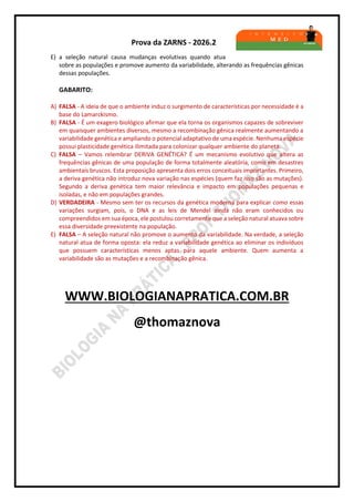 Prova da ZARNS - 2026.2
E) a seleção natural causa mudanças evolutivas quando atua
sobre as populações e promove aumento da variabilidade, alterando as frequências gênicas
dessas populações.
GABARITO:
A) FALSA - A ideia de que o ambiente induz o surgimento de características por necessidade é a
base do Lamarckismo.
B) FALSA - É um exagero biológico afirmar que ela torna os organismos capazes de sobreviver
em quaisquer ambientes diversos, mesmo a recombinação gênica realmente aumentando a
variabilidade genética e ampliando o potencial adaptativo de uma espécie. Nenhuma espécie
possui plasticidade genética ilimitada para colonizar qualquer ambiente do planeta.
C) FALSA – Vamos relembrar DERIVA GENÉTICA? É um mecanismo evolutivo que altera as
frequências gênicas de uma população de forma totalmente aleatória, como em desastres
ambientais bruscos. Esta proposição apresenta dois erros conceituais importantes. Primeiro,
a deriva genética não introduz nova variação nas espécies (quem faz isso são as mutações).
Segundo a deriva genética tem maior relevância e impacto em populações pequenas e
isoladas, e não em populações grandes.
D) VERDADEIRA - Mesmo sem ter os recursos da genética moderna para explicar como essas
variações surgiam, pois, o DNA e as leis de Mendel ainda não eram conhecidos ou
compreendidos em sua época, ele postulou corretamente que a seleção natural atuava sobre
essa diversidade preexistente na população.
E) FALSA – A seleção natural não promove o aumento da variabilidade. Na verdade, a seleção
natural atua de forma oposta: ela reduz a variabilidade genética ao eliminar os indivíduos
que possuem características menos aptas para aquele ambiente. Quem aumenta a
variabilidade são as mutações e a recombinação gênica.
WWW.BIOLOGIANAPRATICA.COM.BR
@thomaznova
 