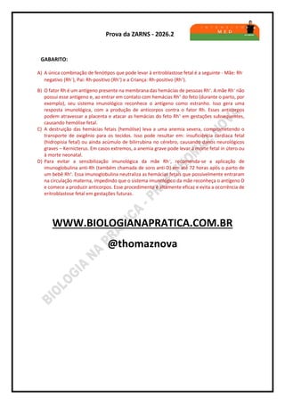 Prova da ZARNS - 2026.2
GABARITO:
A) A única combinação de fenótipos que pode levar à eritroblastose fetal é a seguinte - Mãe: Rh-
negativo (Rh–
), Pai: Rh-positivo (Rh+
) e a Criança: Rh-positivo (Rh+
).
B) O fator Rh é um antígeno presente na membrana das hemácias de pessoas Rh+
. A mãe Rh–
não
possui esse antígeno e, ao entrar em contato com hemácias Rh+
do feto (durante o parto, por
exemplo), seu sistema imunológico reconhece o antígeno como estranho. Isso gera uma
resposta imunológica, com a produção de anticorpos contra o fator Rh. Esses anticorpos
podem atravessar a placenta e atacar as hemácias do feto Rh+
em gestações subsequentes,
causando hemólise fetal.
C) A destruição das hemácias fetais (hemólise) leva a uma anemia severa, comprometendo o
transporte de oxigênio para os tecidos. Isso pode resultar em: insuficiência cardíaca fetal
(hidropisia fetal) ou ainda acúmulo de bilirrubina no cérebro, causando danos neurológicos
graves – Kernicterus. Em casos extremos, a anemia grave pode levar à morte fetal in útero ou
à morte neonatal.
D) Para evitar a sensibilização imunológica da mãe Rh–
, recomenda-se a aplicação de
imunoglobulina anti-Rh (também chamada de soro anti-D) em até 72 horas após o parto de
um bebê Rh+
. Essa imunoglobulina neutraliza as hemácias fetais que possivelmente entraram
na circulação materna, impedindo que o sistema imunológico da mãe reconheça o antígeno D
e comece a produzir anticorpos. Esse procedimento é altamente eficaz e evita a ocorrência de
eritroblastose fetal em gestações futuras.
WWW.BIOLOGIANAPRATICA.COM.BR
@thomaznova
 