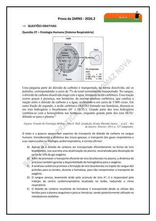 Prova da ZARNS - 2026.2
 QUESTÕES OBJETIVAS
Questão 27 – Fisiologia Humana (Sistema Respiratório)
Uma pequena parte do dióxido de carbono é transportada, na forma dissolvida, até os
pulmões, correspondendo a cerca de 7% do total normalmente transportado. No sangue,
o dióxido de carbono dissolvido reage com a água, formando ácido carbônico. Essa reação
ocorre graças à presença, nas hemácias, da enzima anidrase carbônica, que catalisa a
reação entre o dióxido de carbono e a água, acelerando-a em cerca de 5.000 vezes. Em
outra fração de segundo, o ácido carbônico (H2CO3) formado nas hemácias, dissocia-se
em íons hidrogênio e bicarbonato (H+
e HCO3
-
). Grande parte dos íons hidrogênio
combina-se com a hemoglobina nas hemácias, enquanto grande parte dos íons HCO3
-
difunde-se para o plasma."
Guyton: Tratado de Fisiologia Médica / John E. Hall; [tradução Alcides Marinho Junior ... et al.]. - Rio
de Janeiro: Elsevier, 2011, p. 527 (adaptado).
O texto e a gravura apresentam aspectos do transporte do dióxido de carbono no sangue
humano. Considerando a dinâmica das trocas gasosas, o transporte dos gases respiratórios e
suas repercussões na fisiologia cardiorrespiratória, é correto afirmar:
A) Apesar de o dióxido de carbono ser transportado eficientemente na forma de íons
bicarbonato, isso acarreta uma alcalinização do plasma, neutralizada pela dissolução de
cerca de 10% de gás oxigênio.
B) Além de promover o transporte eficiente de íons bicarbonato no plasma, a dinâmica do
processo também garante a disponibilidade da hemoglobina para o oxigênio.
C) A anidrase carbônica promove a formação de íons bicarbonato no trajeto do sangue dos
pulmões para os tecidos, durante a hematose, para não comprometer o transporte de
oxigênio.
D) O sangue venoso, levemente ácido pelo acúmulo de íons H+
, é o responsável pela
inibição do centro cardiorrespiratório localizado no bulbo, reduzindo o ritmo
respiratório.
E) O dióxido de carbono resultante da hematose é transportado desde as células dos
tecidos para o plasma sanguíneo e para as hemácias, sendo posteriormente utilizado no
metabolismo oxidativo.
 