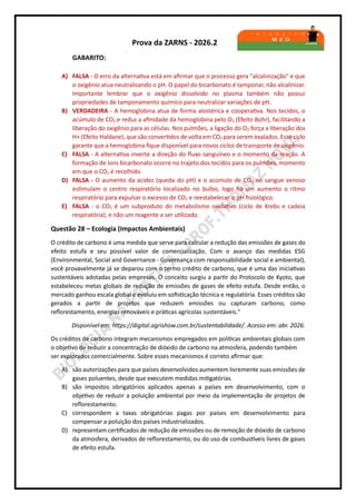 Prova da ZARNS - 2026.2
GABARITO:
A) FALSA - O erro da alternativa está em afirmar que o processo gera "alcalinização" e que
o oxigênio atua neutralizando o pH. O papel do bicarbonato é tamponar, não alcalinizar.
Importante lembrar que o oxigênio dissolvido no plasma também não possui
propriedades de tamponamento químico para neutralizar variações de pH.
B) VERDADEIRA - A hemoglobina atua de forma alostérica e cooperativa. Nos tecidos, o
acúmulo de CO2 e reduz a afinidade da hemoglobina pelo O2 (Efeito Bohr), facilitando a
liberação do oxigênio para as células. Nos pulmões, a ligação do O2 força a liberação dos
H+ (Efeito Haldane), que são convertidos de volta em CO2 para serem exalados. Esse ciclo
garante que a hemoglobina fique disponível para novos ciclos de transporte de oxigênio.
C) FALSA - A alternativa inverte a direção do fluxo sanguíneo e o momento da reação. A
formação de íons bicarbonato ocorre no trajeto dos tecidos para os pulmões, momento
em que o CO2 é recolhido.
D) FALSA - O aumento da acidez (queda do pH) e o acúmulo de CO2 no sangue venoso
estimulam o centro respiratório localizado no bulbo, logo há um aumento o ritmo
respiratório para expulsar o excesso de CO2 e reestabelecer o pH fisiológico.
E) FALSA - o CO2 é um subproduto do metabolismo oxidativo (ciclo de Krebs e cadeia
respiratória), e não um reagente a ser utilizado.
Questão 28 – Ecologia (Impactos Ambientais)
O crédito de carbono é uma medida que serve para calcular a redução das emissões de gases do
efeito estufa e seu possível valor de comercialização. Com o avanço das medidas ESG
(Environmental, Social and Governance - Governança com responsabilidade social e ambiental),
você provavelmente já se deparou com o termo crédito de carbono, que é uma das iniciativas
sustentáveis adotadas pelas empresas. O conceito surgiu a partir do Protocolo de Kyoto, que
estabeleceu metas globais de redução de emissões de gases de efeito estufa. Desde então, o
mercado ganhou escala global e evoluiu em sofisticação técnica e regulatória. Esses créditos são
gerados a partir de projetos que reduzem emissões ou capturam carbono, como
reflorestamento, energias renováveis e práticas agrícolas sustentáveis."
Disponível em: https://digital.agrishow.com.br/sustentabilidade/. Acesso em: abr. 2026.
Os créditos de carbono integram mecanismos empregados em políticas ambientais globais com
o objetivo de reduzir a concentração de dióxido de carbono na atmosfera, podendo também
ser explorados comercialmente. Sobre esses mecanismos é correto afirmar que:
A) são autorizações para que países desenvolvidos aumentem livremente suas emissões de
gases poluentes, desde que executem medidas mitigatórias.
B) são impostos obrigatórios aplicados apenas a países em desenvolvimento, com o
objetivo de reduzir a poluição ambiental por meio da implementação de projetos de
reflorestamento.
C) correspondem a taxas obrigatórias pagas por países em desenvolvimento para
compensar a poluição dos países industrializados.
D) representam certificados de redução de emissões ou de remoção de dióxido de carbono
da atmosfera, derivados de reflorestamento, ou do uso de combustíveis livres de gases
de efeito estufa.
 