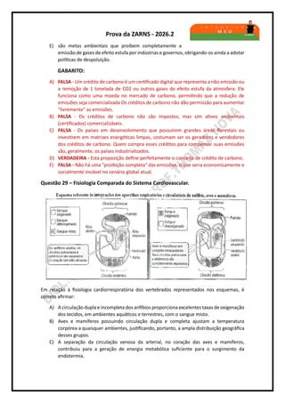 Prova da ZARNS - 2026.2
E) são metas ambientais que proíbem completamente a
emissão de gases de efeito estufa por indústrias e governos, obrigando-os ainda a adotar
políticas de despoluição.
GABARITO:
A) FALSA - Um crédito de carbono é um certificado digital que representa a não emissão ou
a remoção de 1 tonelada de CO2 ou outros gases do efeito estufa da atmosfera. Ele
funciona como uma moeda no mercado de carbono, permitindo que a redução de
emissões seja comercializada Os créditos de carbono não dão permissão para aumentar
"livremente" as emissões.
B) FALSA - Os créditos de carbono não são impostos, mas sim ativos ambientais
(certificados) comercializáveis.
C) FALSA - Os países em desenvolvimento que possuírem grandes áreas florestais ou
investirem em matrizes energéticas limpas, costumam ser os geradores e vendedores
dos créditos de carbono. Quem compra esses créditos para compensar suas emissões
são, geralmente, os países industrializados.
D) VERDADEIRA - Esta proposição define perfeitamente o conceito de crédito de carbono.
E) FALSA - Não há uma "proibição completa" das emissões, o que seria economicamente e
socialmente inviável no cenário global atual.
Questão 29 – Fisiologia Comparada do Sistema Cardiovascular.
Em relação à fisiologia cardiorrespiratória dos vertebrados representados nos esquemas, é
correto afirmar:
A) A circulação dupla e incompleta dos anfíbios proporciona excelentes taxas de oxigenação
dos tecidos, em ambientes aquáticos e terrestres, com o sangue misto.
B) Aves e mamíferos possuindo circulação dupla e completa ajustam a temperatura
corpórea a quaisquer ambientes, justificando, portanto, a ampla distribuição geográfica
desses grupos.
C) A separação da circulação venosa da arterial, no coração das aves e mamíferos,
contribuiu para a geração de energia metabólica suficiente para o surgimento da
endotermia.
 