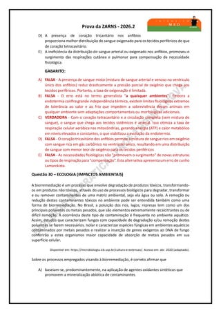 Prova da ZARNS - 2026.2
D) A presença de coração tricavitário nos anfíbios
proporciona melhor distribuição do sangue oxigenado para os tecidos periféricos do que
de coração tetracavitário.
E) A ineficiência da distribuição do sangue arterial ou oxigenado nos anfíbios, promoveu o
surgimento das respirações cutânea e pulmonar para compensação da necessidade
fisiológica.
GABARITO:
A) FALSA - A presença de sangue misto (mistura de sangue arterial e venoso no ventrículo
único dos anfíbios) reduz drasticamente a pressão parcial de oxigênio que chega aos
tecidos periféricos. Portanto, a taxa de oxigenação é limitada.
B) FALSA - O erro está no termo generalista "a quaisquer ambientes". Embora a
endotermia confira grande independência térmica, existem limites fisiológicos extremos
de tolerância ao calor e ao frio que impedem a sobrevivência desses animais em
qualquer ambiente sem adaptações comportamentais ou morfológicas adicionais.
C) VERDADEIRA - Com o coração tetracavitário e a circulação completa (sem mistura de
sangue), o sangue que chega aos tecidos sistêmicos é arterial. Isso otimiza a taxa de
respiração celular aeróbica nas mitocôndrias, gerando energia (ATP) e calor metabólico
em níveis elevados e constantes, o que viabilizou a evolução da endotermia.
D) FALSA - O coração tricavitário dos anfíbios permite a mistura de sangue rico em oxigênio
com sangue rico em gás carbônico no ventrículo único, resultando em uma distribuição
de sangue com menor teor de oxigênio para os tecidos periféricos
E) FALSA - As necessidades fisiológicas não "promovem o surgimento" de novas estruturas
ou tipos de respiração para "compensação”. Esta alternativa apresenta um erro de cunho
Lamarckista.
Questão 30 – ECOLOGIA (IMPACTOS AMBIENTAIS)
A biorremediação é um processo que envolve degradação de produtos tóxicos, transformando-
os em produtos não tóxicos, através do uso de processos biológicos para degradar, transformar
e ou remover contaminantes de uma matriz ambiental, seja ela água ou solo. A remoção ou
redução destes contaminantes tóxicos no ambiente pode ser entendida também como uma
forma de biorremediação. No Brasil, a poluição dos rios, lagos, represas tem como um dos
principais poluentes os metais pesados, que são elementos extremamente recalcitrantes ou de
difícil remoção. A ocorrência deste tipo de contaminação é frequente no ambiente aquático.
Assim, estudos que caracterizam fungos com capacidade de degradação e/ou remoção destes
poluentes se fazem necessários. Isolar e caracterizar espécies fúngicas em ambientes aquáticos
contaminados por metais pesados e realizar a inserção de genes exógenos ao DNA de fungo
conferirão a estes organismos maior capacidade de absorção de metais pesados em sua
superfície celular.
Disponível em: https://microbiologia.icb.usp.br/cultura-e-extensao/. Acesso em: abr. 2020 (adaptado).
Sobre os processos empregados visando à biorremediação, é correto afirmar que
A) baseiam-se, predominantemente, na aplicação de agentes oxidantes sintéticos que
promovem a mineralização abiótica de contaminantes.
 