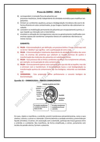 Prova da ZARNS - 2026.2
B) correspondem à remoção física de poluentes por
processos mecânicos, sendo independente da atividade enzimática para modificar tais
poluentes.
C) limitam-se a ambientes aquáticos, porque a biodegradação microbiana não ocorre de
forma eficiente em solos contaminados, já que fungos e bactérias não sobrevivem no
subsolo.
D) consistem na imobilização permanente de poluentes por encapsulamento químico, o
que impede sua interação com o meio biótico.
E) envolvem a utilização de microrganismos naturais ou geneticamente modificados com
enzimas capazes de transformar compostos tóxicos em substâncias não tóxicas ou
menos nocivas.
GABARITO:
A) FALSA - A biorremediação é, por definição, um processo biótico. O erro crucial aqui está
no termo "abiótica" que significa - sem a participação de seres vivos.
B) FALSA - A biorremediação é totalmente dependente da atividade enzimática dos seres
vivos. As enzimas são proteínas que catalisam as reações químicas de quebra e
transformação das moléculas dos poluentes em substâncias inertes.
C) FALSA – Esse processo não se limita a ambientes aquáticos. Ela é amplamente utilizada,
por exemplo, na recuperação de solos contaminados.
D) FALSA – O encasulamento apenas isola o poluente para que ele não se espalhe, mas não
o eliminam nem o transformam. A biorremediação busca a real biodegradação ou
transformação química do contaminante por vias biológicas, reduzindo sua toxicidade
real.
E) VERDADEIRA - Esta proposição define perfeitamente o conceito biológico da
biorremediação.
Questão 31 – EMBRIOLOGIA – ANEXOS EMBRIONÁRIOS
Em aves, répteis e mamíferos, o embrião constrói membranas extraembrionárias, como o saco
vitelino, o âmnio, o córion e o alantoide. O âmnio delimita a cavidade amniótica, preenchida por
líquido amniótico. O córion, em associação com o alantoide, participa das trocas gasosas entre
o embrião e o ambiente. Nos mamíferos, de forma simplificada, o córion, juntamente com
tecidos da parede uterina, formam a placenta.
 