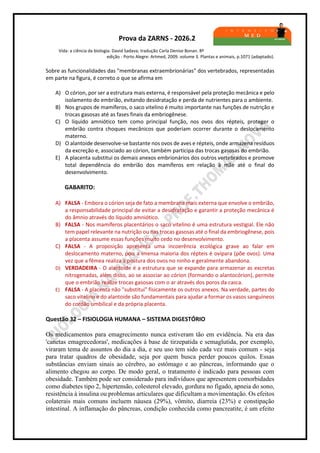 Prova da ZARNS - 2026.2
Vida: a ciência da biologia: David Sadava; tradução Carla Denise Bonan. 8ª
edição - Porto Alegre: Artmed, 2009. volume 3. Plantas e animais, p.1071 (adaptado).
Sobre as funcionalidades das "membranas extraembrionárias" dos vertebrados, representadas
em parte na figura, é correto o que se afirma em
A) O córion, por ser a estrutura mais externa, é responsável pela proteção mecânica e pelo
isolamento do embrião, evitando desidratação e perda de nutrientes para o ambiente.
B) Nos grupos de mamíferos, o saco vitelino é muito importante nas funções de nutrição e
trocas gasosas até as fases finais da embriogênese.
C) O líquido amniótico tem como principal função, nos ovos dos répteis, proteger o
embrião contra choques mecânicos que poderiam ocorrer durante o deslocamento
materno.
D) O alantoide desenvolve-se bastante nos ovos de aves e répteis, onde armazena resíduos
da excreção e, associado ao córion, também participa das trocas gasosas do embrião.
E) A placenta substitui os demais anexos embrionários dos outros vertebrados e promove
total dependência do embrião dos mamíferos em relação à mãe até o final do
desenvolvimento.
GABARITO:
A) FALSA - Embora o córion seja de fato a membrana mais externa que envolve o embrião,
a responsabilidade principal de evitar a desidratação e garantir a proteção mecânica é
do âmnio através do líquido amniótico.
B) FALSA - Nos mamíferos placentários o saco vitelino é uma estrutura vestigial. Ele não
tem papel relevante na nutrição ou nas trocas gasosas até o final da embriogênese, pois
a placenta assume essas funções muito cedo no desenvolvimento.
C) FALSA - A proposição apresenta uma incoerência ecológica grave ao falar em
deslocamento materno, pois a imensa maioria dos répteis é ovípara (põe ovos). Uma
vez que a fêmea realiza a postura dos ovos no ninho e geralmente abandona.
D) VERDADEIRA - O alantoide é a estrutura que se expande para armazenar as excretas
nitrogenadas, além disso, ao se associar ao córion (formando o alantocórion), permite
que o embrião realize trocas gasosas com o ar através dos poros da casca.
E) FALSA - A placenta não "substitui" fisicamente os outros anexos. Na verdade, partes do
saco vitelino e do alantoide são fundamentais para ajudar a formar os vasos sanguíneos
do cordão umbilical e da própria placenta.
Questão 32 – FISIOLOGIA HUMANA – SISTEMA DIGESTÓRIO
Os medicamentos para emagrecimento nunca estiveram tão em evidência. Na era das
'canetas emagrecedoras', medicações à base de tirzepatida e semaglutida, por exemplo,
viraram tema de assuntos do dia a dia, e seu uso tem sido cada vez mais comum - seja
para tratar quadros de obesidade, seja por quem busca perder poucos quilos. Essas
substâncias enviam sinais ao cérebro, ao estômago e ao pâncreas, informando que o
alimento chegou ao corpo. De modo geral, o tratamento é indicado para pessoas com
obesidade. Também pode ser considerado para indivíduos que apresentem comorbidades
como diabetes tipo 2, hipertensão, colesterol elevado, gordura no fígado, apneia do sono,
resistência à insulina ou problemas articulares que dificultam a movimentação. Os efeitos
colaterais mais comuns incluem náusea (29%), vômito, diarreia (23%) e constipação
intestinal. A inflamação do pâncreas, condição conhecida como pancreatite, é um efeito
 