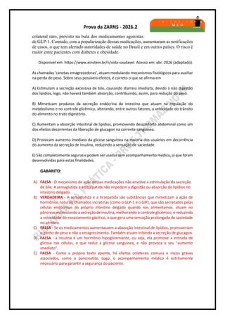 Prova da ZARNS - 2026.2
colateral raro, previsto na bula dos medicamentos agonistas
de GLP-1. Contudo, com a popularização dessas medicações, aumentaram as notificações
de casos, o que tem alertado autoridades de saúde no Brasil e em outros países. O risco é
maior entre pacientes com diabetes e obesidade.
Disponível em: https://www.einstein.br/n/vida-saudavel. Acesso em: abr. 2026 (adaptado).
As chamadas 'canetas emagrecedoras', atuam modulando mecanismos fisiológicos para auxiliar
na perda de peso. Sobre seus possíveis efeitos, é correto o que se afirma em
A) Estimulam a secreção excessiva de bile, causando diarreia imediata, devido à não digestão
dos lipídios, logo, não haverá também absorção, contribuindo, assim, para redução do peso.
B) Mimetizam produtos da secreção endócrina do intestino que atuam na regulação do
metabolismo e no controle glicêmico, alterando, entre outros fatores, a velocidade do trânsito
do alimento no trato digestório.
C) Aumentam a absorção intestinal de lipídios, promovendo desconforto abdominal como um
dos efeitos decorrentes da liberação de glucagon na corrente sanguínea.
D) Provocam aumento imediato da glicose sanguínea na maioria dos usuários em decorrência
do aumento da secreção de insulina, reduzindo a sensação de saciedade.
E) São completamente seguras e podem ser usadas sem acompanhamento médico, já que foram
desenvolvidas para estas finalidades.
GABARITO:
A) FALSA - O mecanismo de ação dessas medicações não envolve a estimulação da secreção
de bile. A semaglutida e a tirzepatida não impedem a digestão ou absorção de lipídios no
intestino delgado.
B) VERDADEIRA - A semaglutida e a tirzepatida são substâncias que mimetizam a ação de
hormônios naturais chamados incretinas (como o GLP-1 e o GIP), que são secretados pelas
células endócrinas do próprio intestino delgado quando nos alimentamos. atuam no
pâncreas estimulando a secreção de insulina, melhorando o controle glicêmico, e reduzindo
a velocidade do esvaziamento gástrico, o que gera uma sensação prolongada de saciedade
no cérebro.
C) FALSA - Se os medicamentos aumentassem a absorção intestinal de lipídios, promoveriam
o ganho de peso e não o emagrecimento. Também atuam inibindo a secreção de glucagon.
D) FALSA - a insulina é um hormônio hipoglicemiante, ou seja, ela promove a entrada de
glicose nas células, o que reduz a glicose sanguínea, e não provoca o seu "aumento
imediato".
E) FALSA - Como o próprio texto aponta, há efeitos colaterais comuns e riscos graves
associados, como a pancreatite. Logo, o acompanhamento médico é estritamente
necessário para garantir a segurança do paciente.
 