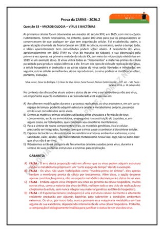 Prova da ZARNS - 2026.2
Questão 33 – MICROBIOLOGIA – VÍRUS E BACTÉRIAS
As primeiras células foram observadas em meados do século XVII, em 1665, com microscópios
rudimentares. Foram necessários, no entanto, quase 200 anos para que os pesquisadores se
convencessem de que qualquer ser vivo tem organização celular. Foi estabelecida, assim, a
generalização chamada de Teoria Celular em 1838. A ciência, no entanto, evolui o tempo todo,
e ideias aparentemente bem consolidadas podem sofrer abalos. A descoberta dos vírus,
aproximadamente em 1892 (TMV ou vírus do mosaico do tabaco), e sua observação pela
primeira vez apenas na primeira metade do século XX, por meio do microscópio eletrônico em
1939, é um exemplo disso. O vírus utiliza todas as “ferramentas” e matérias-primas da célula
parasitada para produzir cópias idênticas a ele. Em um dos tipos de ciclos de replicação dos vírus,
a célula hospedeira é destruída e as várias cópias do vírus serão liberadas e infectarão, em
seguida, outras células semelhantes. Ao se reproduzirem, os vírus podem se modificar e sofrer,
portanto, evolução.
Silva Júnior, César da Biologia, 1 / César da Silva Júnior, Sezar Sasson, Nelson Caldini Júnior. – 12ª. ed. – São Paulo :
Saraiva, 2016, p. 16 (adaptado).
No contexto das discussões atuais sobre o status de ser vivo a ser atribuído ou não aos vírus,
um importante aspecto metabólico a ser considerado está expresso em:
A) Ao sofrerem modificações durante o processo replicativo, os vírus evoluem e, em um curto
espaço de tempo, poderão adquirir estrutura celular e metabolismo próprio, passando
então a ser considerados seres vivos.
B) Dentre as matérias-primas celulares utilizadas pelos vírus para a formação de seus
componentes, estão os aminoácidos, empregados na constituição do capsídeo, e, em
alguns casos, os fosfolipídios, que compõem seu envoltório membranoso.
C) Para a síntese de novos componentes virais, os materiais genéticos, viral e celular,
precisarão ser integrados, fazendo com que o vírus passe a controlar a biossíntese celular.
D) Esporos de bactérias são estruturas de resistência a fatores ambientais extremos, como
salinidade, calor, acidez, não manifestando metabolismo nessa fase, logo não se pode dizer
que vírus não é ser vivo.
E) Ribossomos estão na categoria de ferramentas celulares usadas pelos vírus, durante a
síntese de suas proteínas estruturais e enzimas para replicação.
GABARITO:
A) FALSA - O erro desta proposição está em afirmar que os vírus podem adquirir estrutura
celular e metabolismo próprio em um "curto espaço de tempo" devido à evolução.
B) FALSA - Os vírus não usam fosfolipídios como "matéria-prima de síntese", eles apenas
herdam a membrana pronta da célula por brotamento. Além disso, a opção descreve
apenas constituição química, não um aspecto metabólico decisivo para o status de ser vivo.
C) FALSA - Embora alguns vírus integrem seu DNA ao genoma da célula hospedeira, muitos
outros vírus, como a maioria dos vírus de RNA, realizam todo o seu ciclo de replicação no
citoplasma da célula, sem nunca integrar seu material genético ao DNA do hospedeiro.
D) FALSA – O Esporo bacteriano (endósporo) é uma estrutura celular dormente e altamente
resistente produzida por algumas bactérias para sobreviver a condições ambientais
extremas. Os vírus, por outro lado, nunca possuem essa maquinaria metabólica em fase
alguma de sua existência, dependendo inteiramente de uma célula hospedeira. Portanto,
a comparação é biologicamente inválida para justificar o status de ser vivo dos vírus.
 