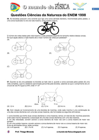 2


      Questões Ciências da Natureza do ENEM 1998
06. As bicicletas possuem uma corrente que liga uma coroa dentada dianteira, movimentada pelos pedais, a
uma coroa localizada no eixo da roda traseira, como mostra a figura.




O número de voltas dadas pela roda traseira a cada pedalada depende do tamanho relativo destas coroas.
Em que opção abaixo a roda traseira dá o maior número de voltas por pedalada?
(A)                                                    (D)




(B)                                                      (E)




(C)




07. Quando se dá uma pedalada na bicicleta ao lado (isto é, quando a coroa acionada pelos pedais dá uma
volta completa), qual é a distância aproximada percorrida pela bicicleta, sabendo-se que o comprimento de um
círculo de raio R é igual a 2πR, onde π ≈ 3?




(A) 1,2 m              (B) 2,4 m             (C) 7,2 m            (D)14,4 m               (E) 48,0 m

08. Com relação ao funcionamento de uma bicicleta de marchas, onde cada marcha é uma combinação de
uma das coroas dianteiras com uma das coroas traseiras, são formuladas as seguintes afirmativas:

I. numa bicicleta que tenha duas coroas dianteiras e cinco traseiras, temos um total de dez marchas possíveis
onde cada marcha representa a associação de uma das coroas dianteiras com uma das traseiras.
II. em alta velocidade, convém acionar a coroa dianteira de maior raio com a coroa traseira de maior raio
também.
III. em uma subida íngreme, convém acionar a coroa dianteira de menor raio e a coroa traseira de maior raio.
Entre as afirmações acima, estão corretas:
(A) I e III apenas.     (B) I, II e III.     (C) I e II apenas.      (D) II apenas.        (E) III apenas.

            Prof. Thiago Miranda                                 o-mundo-da-
                                                                 o-mundo-da-fisica.blogspot.com
 