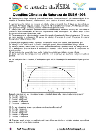 3


     Questões Ciências da Natureza do ENEM 1998
09. Seguem abaixo alguns trechos de uma matéria da revista “Superinteressante”, que descreve hábitos de um
morador de Barcelona (Espanha), relacionando-os com o consumo de energia e efeitos sobre o ambiente.

I. “Apenas no banho matinal, por exemplo, um cidadão utiliza cerca de 50 litros de água, que depois terá que
ser tratada. Além disso, a água é aquecida consumindo 1,5 quilowatt-hora (cerca de 1,3 milhões de calorias), e
para gerar essa energia foi preciso perturbar o ambiente de alguma maneira....”
II. “Na hora de ir para o trabalho, o percurso médio dos moradores de Barcelona mostra que o carro libera 90
gramas do venenoso monóxido de carbono e 25 gramas de óxidos de nitrogênio... Ao mesmo tempo, o carro
consome combustível equivalente a 8,9 kwh.”
III. “Na hora de recolher o lixo doméstico... quase 1 kg por dia. Em cada quilo há aproximadamente 240 gramas
de papel, papelão e embalagens; 80 gramas de plástico; 55 gramas de metal; 40 gramas de material
biodegradável e 80 gramas de vidro.”

(Também) com relação ao trecho I, supondo a existência de um chuveiro elétrico, pode-se afirmar que:
(A) a energia usada para aquecer o chuveiro é de origem química, transformando-se em energia elétrica.
(B) a energia elétrica é transformada no chuveiro em energia mecânica e, posteriormente, em energia térmica.
(C) o aquecimento da água deve-se à resistência do chuveiro, onde a energia elétrica é transformada em
energia térmica.
(D) a energia térmica consumida nesse banho é posteriormente transformada em energia elétrica.
(E) como a geração da energia perturba o ambiente, pode-se concluir que sua fonte é algum derivado do
petróleo.

10. Em uma prova de 100 m rasos, o desempenho típico de um corredor padrão é representado pelo gráfico a
seguir:




Baseado no gráfico, em que intervalo de tempo a velocidade do corredor é aproximadamente constante?
(A) Entre 0 e 1 segundo.
(B) Entre 1 e 5 segundos.
(C) Entre 5 e 8 segundos.
(D) Entre 8 e 11 segundos.
(E) Entre 12 e 15 segundos.

11. Em que intervalo de tempo o corredor apresenta aceleração máxima?
(A) Entre 0 e 1 segundo.
(B) Entre 1 e 5 segundos.
(C) Entre 5 e 8 segundos.
(D) Entre 8 e 11 segundos.
(E) Entre 9 e 15 segundos.

12. A tabela a seguir registra a pressão atmosférica em diferentes altitudes, e o gráfico relaciona a pressão de
vapor da água em função da temperatura:



           Prof. Thiago Miranda                                    o-mundo-da-
                                                                   o-mundo-da-fisica.blogspot.com
 