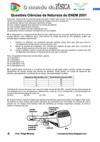 2


                                           2001
     Questões Ciências da Natureza do ENEM 2001
Esse texto, transcrito de um jornal de grande circulação, contém, pelo menos, um erro conceitual ao apresentar
valores de produção e de potencial de geração de energia. Esse erro consiste em:
(A) apresentar valores muito altos para a grandeza energia.
(B) usar unidade megawatt para expressar os valores de potência.
(C) usar unidades elétricas para biomassa.
(D) fazer uso da unidade incorreta megawatt por hora.
(E) apresentar valores numéricos incompatíveis com as unidades.

05. A refrigeração e o congelamento de alimentos são responsáveis por uma parte significativa do consumo de
energia elétrica numa residência típica. Para diminuir as perdas térmicas de uma geladeira, podem ser
tomados alguns cuidados operacionais:

    I.     Distribuir os alimentos nas prateleiras deixando espaços vazios entre eles, para que ocorra a
            circulação do ar frio para baixo e do quente para cima.
    II.    Manter as paredes do congelador com camada bem espessa de gelo, para que o aumento da
            massa de gelo aumente a troca de calor no congelador.
    III.   Limpar o radiador ("grade" na parte de trás) periodicamente, para que a gordura e a poeira que nele
            se depositam não reduzam a transferência de calor para o ambiente.

Para uma geladeira tradicional é correto indicar, apenas,
(A) a operação I.
(B) a operação II.
(C) as operações I e II.
(D) as operações I e III.
(E) as operações II e III.

06. A padronização insuficiente e a ausência de controle na fabricação podem também resultar em perdas
significativas de energia através das paredes da geladeira. Essas perdas, em função da espessura das
paredes, para geladeiras e condições de uso típicas, são apresentadas na tabela.

                       Espessura das paredes (cm)           Perda térmica mensal (kWh)
                                    2                                    65
                                    4                                    35
                                    6                                    25
                                   10                                    15

Considerando uma família típica, com consumo médio mensal de 200 kWh, a perda térmica pelas paredes de
uma geladeira com 4 cm de espessura, relativamente a outra de 10 cm, corresponde a uma porcentagem do
consumo total de eletricidade da ordem de:
(A) 30%.              (B) 20%.            (C) 10%.             (D) 5%.               (E) 1%.

07. A figura mostra o tubo de imagens dos aparelhos de televisão usado para produzir as imagens sobre a tela.
Os elétrons do feixe emitido pelo canhão eletrônico são acelerados por uma tensão de milhares de volts e
passam por um espaço entre bobinas onde são defletidos por campos magnéticos variáveis, de forma a
fazerem a varredura da tela.




           Prof. Thiago Miranda                                     o-mundo-da-
                                                                    o-mundo-da-fisica.blogspot.com
 