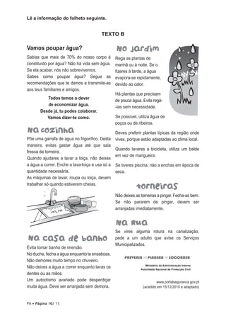 Lê a informação do folheto seguinte.

TEXTO B

Vamos poupar água?
Sabias que mais de 70% do nosso corpo é
constituído por água? Não há vida sem água.
Se ela acabar, nós não sobrevivemos.
Sabes como poupar água? Segue as
recomendações que te damos e transmite-as
aos teus familiares e amigos.
Todos temos o dever
de economizar água.
Desde já, tu podes colaborar.
Vamos dizer-te como.

Põe uma garrafa de água no frigorífico. Desta
maneira, evitas gastar água até que saia
fresca da torneira.
Quando ajudares a lavar a loiça, não deixes
a água a correr. Enche o lava-loiça e usa só a
quantidade necessária.
As máquinas de lavar, roupa ou loiça, devem
trabalhar só quando estiverem cheias.

Rega as plantas de
manhã ou à noite. Se o
fizeres à tarde, a água
evapora-se rapidamente,
devido ao calor.
Há plantas que precisam
de pouca água. Evita regá-las sem necessidade.
Se possível, utiliza água de
poços ou de ribeiros.
Deves preferir plantas típicas da região onde
vives, porque estão adaptadas ao clima local.
Quando lavares a bicicleta, utiliza um balde
em vez de mangueira.
Se tiveres piscina, não a enchas em época de
seca.

Não deixes as torneiras a pingar. Fecha-as bem.
Se não pararem de pingar, devem ser
arranjadas imediatamente.

Evita tomar banho de imersão.
No duche, fecha a água enquanto te ensaboas.
Não demores muito tempo no chuveiro.
Não deixes a água a correr enquanto lavas os
dentes ou as mãos.
Um autoclismo avariado pode desperdiçar
muita água. Deve ser arranjado sem demora.
PA • Página 10/ 15

Se vires alguma rotura na canalização,
pede a um adulto que avise os Serviços
Municipalizados.
PREVENIR  PLANEAR  SOCORRER
Ministério da Administração Interna
Autoridade Nacional de Protecção Civil

www.portalseguranca.gov.pt
(acedido em 15/12/2010 e adaptado)

 