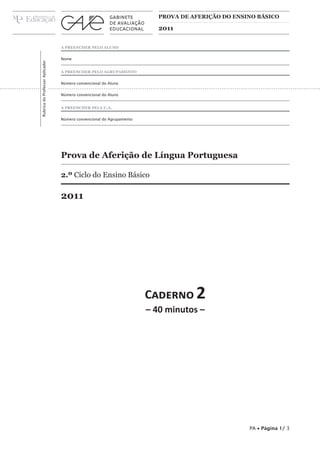 prova de aferição do ensino básico

2011

Rubrica do Professor Aplicador

A preencher pelo aluno
Nome
A preencher pelo agrupamento
Número convencional do Aluno
Número convencional do Aluno
A preencher pela U.A.
Número convencional do Agrupamento

Prova de Aferição de Língua Portuguesa
2.º Ciclo do Ensino Básico

2011

Caderno 2
– 40 minutos –

PA • Página 1/ 3

 
