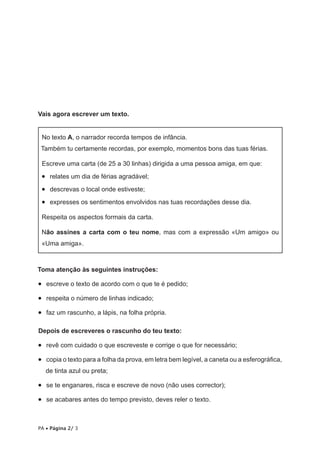 Vais agora escrever um texto.
No texto A, o narrador recorda tempos de infância.
Também tu certamente recordas, por exemplo, momentos bons das tuas férias.
Escreve uma carta (de 25 a 30 linhas) dirigida a uma pessoa amiga, em que:

•   relates um dia de férias agradável;
•   descrevas o local onde estiveste;
•   expresses os sentimentos envolvidos nas tuas recordações desse dia.
Respeita os aspectos formais da carta.
Não assines a carta com o teu nome, mas com a expressão «Um amigo» ou
«Uma amiga».

Toma atenção às seguintes instruções:

•   escreve o texto de acordo com o que te é pedido;
•   respeita o número de linhas indicado;
•   faz um rascunho, a lápis, na folha própria.
Depois de escreveres o rascunho do teu texto:

•   revê com cuidado o que escreveste e corrige o que for necessário;
•   copia o texto para a folha da prova, em letra bem legível, a caneta ou a esferográfica,
de tinta azul ou preta;

•   se te enganares, risca e escreve de novo (não uses corrector);
•   se acabares antes do tempo previsto, deves reler o texto.

PA • Página 2/ 3

 