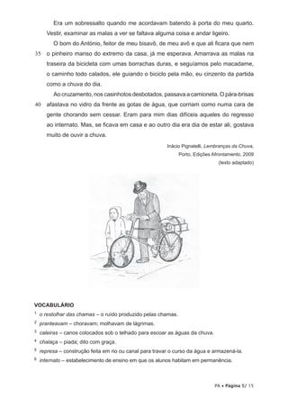Era um sobressalto quando me acordavam batendo à porta do meu quarto.
Vestir, examinar as malas a ver se faltava alguma coisa e andar ligeiro.
O bom do António, feitor de meu bisavô, de meu avô e que ali ficara que nem
35

o pinheiro manso do extremo da casa, já me esperava. Amarrava as malas na
traseira da bicicleta com umas borrachas duras, e seguíamos pelo macadame,
o caminho todo calados, ele guiando o biciclo pela mão, eu cinzento da partida
como a chuva do dia.
Ao cruzamento, nos casinhotos desbotados, passava a camioneta. O pára-brisas

40 afastava no vidro da frente as gotas de água, que corriam como numa cara de
gente chorando sem cessar. Eram para mim dias difíceis aqueles do regresso
ao internato. Mas, se ficava em casa e ao outro dia era dia de estar ali, gostava
muito de ouvir a chuva.
Inácio Pignatelli, Lembranças da Chuva,
Porto, Edições Afrontamento, 2009
(texto adaptado)

VOCABULÁRIO
1

o restolhar das chamas – o ruído produzido pelas chamas.

2

pranteavam – choravam; molhavam de lágrimas.

3

caleiras – canos colocados sob o telhado para escoar as águas da chuva.

4

chalaça – piada; dito com graça.

5

represa – construção feita em rio ou canal para travar o curso da água e armazená-la.

6

internato –  stabelecimento de ensino em que os alunos habitam em permanência.

e

PA • Página 5/ 15

 